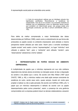 A representação social pode ser entendida como sendo:




                                  [...] fruto do sociocultural, esferas que se interligam através dos
                                  significados partilhados. Reconhece-se a existência da
                                  subjetividade, mas ela só se constrói e se consolida mediante as
                                  relações que se estabelecem entre os diferentes atores sociais
                                  que compõem um determinado grupo, isto porque existe uma
                                  significação construída, que lhes é comum (CAVEDON, 2003, p.
                                  102).



Para efeito de melhor compreensão e maior familiaridade das ideias
desenvolvidas por Goffman (1985), assim como o entendimento de que forma são
produzidos os papéis sociais no ambiente empresarial, será adotada a mesma
perspectiva teatral utilizada por este autor. Assim para o conceito sociológico
“papéis sociais” será usado o termo “representações”, no lugar “indivíduo” será
utilizado a palavra “ator”, para o “ambiente” será utilizado “cenário”, para
“observadores” adotaremos o termo “plateia”.




                 3      REPRESENTAÇÕES              DE     PAPÉIS      SOCIAIS       NO    AMBIENTE
                 EMPRESARIAL

A multiplicidade de papéis que o indivíduo representa em sua vida cotidiana
dependerá dos demais atores envolvidos na interação social, do tipo e disposição
do cenário e da plateia que o cerca. De acordo com Max Weber (1957 apud
CHUTZ, 1989, p. 46), o indivíduo realiza uma dada ação sempre consciente da
existência do outro, sendo esse outro, quase sempre, levado em conta para
projetar e realizar ou não a ação pensada. De acordo com Goffman (1985, p.9), “o
papel que um indivíduo desempenha é talhado de acordo com os papéis
desempenhados pelos outros presentes”, assim, a presença de uma gerência
comprometida com a empresa poderá induzir os demais colaboradores a atuarem




       	
     BODART, Cristiano das N. Papéis sociais, harmonia e conflito no ambiente empresarial:   6	
  
              reflexões sociológicas a partir da obra de Erving Goffman
	
  
 