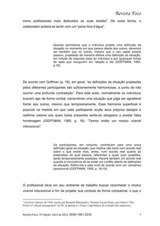 Revista Foco
como profissionais mais dedicados as suas tarefas2. De outra forma, o
colaborador poderá se sentir com um “peixe fora d’água”.




                                                                                                                                                                                          Quando permitimos que o indivíduo projete uma definição da
                                                                                                                                                                                          situação no momento em que parece diante dos outros, devemos
                                                                                                                                                                                          ver também que os outros, mesmo que o seu papel parece
                                                                                                                                                                                          passivo, projetarão de maneira efetiva uma definição da situação,
                                                                                                                                                                                          em virtude da resposta dada ao indivíduo e por quaisquer linhas
                                                                                                                                                                                          de ação que inaugurem em ralação a ele (GOFFMAN, 1985,
                                                                                                                                                                                          p.18).




De acordo com Goffman (p. 18), em geral, “as definições da situação projetadas
pelos diferentes participantes são suficientemente harmoniosas, a ponto de não
ocorrer uma profunda contradição”. Para este autor, normalmente os indivíduos
buscam agir de forma cordial, transmitindo uma situação que julga ser agradável
frente aos outros, mesmo que temporariamente. Essa harmonia superficial é
possível na medida em que cada participante oculta seus próprios desejos e
reafirme valores aos quais todos presentes sente-se obrigados a prestar falsa
homenagem (GOFFMAN. 1985, p. 18). “Temos então um modus vivendi
interacional”.




                                                                                                                                                                                          Os participantes, em conjunto, contribuem para uma única
                                                                                                                                                                                          definição geral da situação, que implica não tanto num acordo real
                                                                                                                                                                                          sobre o que existe mas, antes, num acordo real quanto às
                                                                                                                                                                                          pretensões de qual pessoa, referentes a quais quer questões,
                                                                                                                                                                                          serão temporariamente acatadas. Haverá também um acordo real
                                                                                                                                                                                          quando à convivência de se evitar um conflito aberto de definições
                                                                                                                                                                                          da situação. Refiro-me a este nível de acordo com um ‘consenso
                                                                                                                                                                                          operacional (GOFFMAN, 1985, p. 18-19).




O profissional deve em seu ambiente de trabalho buscar reconhecer o modus
vivendi interacional a fim de projetar sua conduta de forma compatível, o que o

	
  	
  	
  	
  	
  	
  	
  	
  	
  	
  	
  	
  	
  	
  	
  	
  	
  	
  	
  	
  	
  	
  	
  	
  	
  	
  	
  	
  	
  	
  	
  	
  	
  	
  	
  	
  	
  	
  	
  	
   	
  	
  	
  	
  	
  	
  	
  	
  	
  	
  	
  	
  	
  	
  	
  	
  	
  	
  	
  	
  
2
 Um livro clássico de 1939, escrito por Kenneth Blanchard e Narman Vecent Peale, cujo título é “The
Power of ethical management” (p.30) já apontava o força e importância do exemplo dos superiores.


Revista	
  Foco.	
  5º	
  edição.	
  Abril	
  de	
  2012.	
  ISSN 1981-223X	
                                                                                                                                                                                  7	
  
 