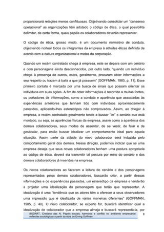 proporcionará relações menos conflituosas. Objetivando consolidar um “consenso
operacional” as organizações têm adotado o código de ética, o qual possibilita
delimitar, de certa forma, quais papéis os colaboradores deverão representar.

O código de ética, grosso modo, é um documento normativo de conduta,
objetivando nortear todos os integrantes da empresa à atitudes éticas definida de
acordo com a cultura organizacional e metas da corporação.

Quando um recém contratado chega à empresa, este se depara com um cenário
e com personagens ainda desconhecidos, por outro lado, “quando um indivíduo
chega à presença de outros, estes, geralmente, procuram obter informações a
seu respeito ou trazem à baila a que já possuem” (GOFFMAN, 1985, p. 11). Esse
primeiro contato é marcado por uma busca de sinais que possam orientar os
indivíduos em suas ações. A fim de obter informações é recorrido a muitas fontes,
ou portadores de informações, como a conduta e aparência que associadas às
experiências anteriores que tenham tido com indivíduos aproximadamente
parecidos, aplicando-lhes estereótipos não comprovados. Assim, ao chegar à
empresa, o recém contratado geralmente tende a buscar “ler” o cenário que está
montado, ou seja, as aparências físicas da empresa, assim como a aparência dos
demais colaboradores, seus modos de assentar, de se vestir, de falar e de
gesticular, para então buscar idealizar um comportamento ideal para aquela
situação. Assim parte da atitude do novo colaborador será induzida pelo
comportamento geral dos demais. Nessa direção, podemos indicar que se uma
empresa deseja que seus novos colaboradores tenham uma postura apropriada
ao código de ética, deverá ela transmitir tal postura por meio do cenário e dos
demais colaboradores já inseridos na empresa.

Os novos colaboradores ao fazerem a leitura do cenário e dos personagens
representados pelos demais colaboradores, buscarão criar, a partir dessas
informações e de experiências passadas, um estereótipo da empresa e tenderão
a projetar uma idealização do personagem que terão que representar. A
idealização é uma “tendência que os atores têm a oferecer a seus observadores
uma impressão que é idealizada de várias maneiras diferentes” (GOFFMAN,
1985, p. 40). O novo colaborador, se experto for, buscará identificar qual a
idealização de colaborador que a empresa almeja e buscará representá-la, por
       	
     BODART, Cristiano das N. Papéis sociais, harmonia e conflito no ambiente empresarial:   8	
  
              reflexões sociológicas a partir da obra de Erving Goffman
	
  
 