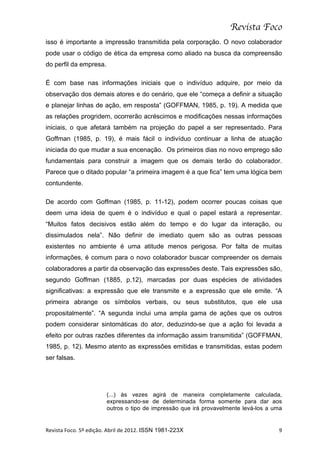 Revista Foco
isso é importante a impressão transmitida pela corporação. O novo colaborador
pode usar o código de ética da empresa como aliado na busca da compreensão
do perfil da empresa.

É com base nas informações iniciais que o indivíduo adquire, por meio da
observação dos demais atores e do cenário, que ele “começa a definir a situação
e planejar linhas de ação, em resposta” (GOFFMAN, 1985, p. 19). A medida que
as relações progridem, ocorrerão acréscimos e modificações nessas informações
iniciais, o que afetará também na projeção do papel a ser representado. Para
Goffman (1985, p. 19), é mais fácil o indivíduo continuar a linha de atuação
iniciada do que mudar a sua encenação. Os primeiros dias no novo emprego são
fundamentais para construir a imagem que os demais terão do colaborador.
Parece que o ditado popular “a primeira imagem é a que fica” tem uma lógica bem
contundente.

De acordo com Goffman (1985, p. 11-12), podem ocorrer poucas coisas que
deem uma ideia de quem é o indivíduo e qual o papel estará a representar.
“Muitos fatos decisivos estão além do tempo e do lugar da interação, ou
dissimulados nela”. Não definir de imediato quem são as outras pessoas
existentes no ambiente é uma atitude menos perigosa. Por falta de muitas
informações, é comum para o novo colaborador buscar compreender os demais
colaboradores a partir da observação das expressões deste. Tais expressões são,
segundo Goffman (1885, p.12), marcadas por duas espécies de atividades
significativas: a expressão que ele transmite e a expressão que ele emite. “A
primeira abrange os símbolos verbais, ou seus substitutos, que ele usa
propositalmente”. “A segunda inclui uma ampla gama de ações que os outros
podem considerar sintomáticas do ator, deduzindo-se que a ação foi levada a
efeito por outras razões diferentes da informação assim transmitida” (GOFFMAN,
1985, p. 12). Mesmo atento as expressões emitidas e transmitidas, estas podem
ser falsas.




                                  (...) às vezes agirá de maneira completamente calculada,
                                  expressando-se de determinada forma somente para dar aos
                                  outros o tipo de impressão que irá provavelmente levá-los a uma


Revista	
  Foco.	
  5º	
  edição.	
  Abril	
  de	
  2012.	
  ISSN 1981-223X	
                  9	
  
 