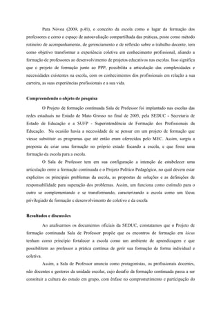 Para Nóvoa (2009, p.41), o conceito da escola como o lugar da formação dos
professores e como o espaço de autoavaliação compartilhada das práticas, posto como método
rotineiro de acompanhamento, de gerenciamento e de reflexão sobre o trabalho docente, tem
como objetivo transformar a experiência coletiva em conhecimento profissional, aliando a
formação de professores ao desenvolvimento de projetos educativos nas escolas. Isso significa
que o projeto de formação junto ao PPP, possibilita a articulação das complexidades e
necessidades existentes na escola, com os conhecimentos dos profissionais em relação a sua
carreira, as suas experiências profissionais e a sua vida.


Compreendendo o objeto de pesquisa

            O Projeto de formação continuada Sala de Professor foi implantado nas escolas das
redes estaduais no Estado de Mato Grosso no final de 2003, pela SEDUC - Secretaria de
Estado de Educação e a SUFP - Superintendência de Formação dos Profissionais da
Educação. Na ocasião havia a necessidade de se pensar em um projeto de formação que
viesse substituir os programas que até então eram oferecidos pelo MEC. Assim, surgiu a
proposta de criar uma formação no próprio estado focando a escola, e que fosse uma
formação da escola para a escola.
            O Sala de Professor tem em sua configuração a intenção de estabelecer uma
articulação entre a formação continuada e o Projeto Político Pedagógico, no qual devem estar
explícitos os principais problemas da escola, as propostas de soluções e as definições de
responsabilidade para superação dos problemas. Assim, um funciona como estímulo para o
outro se complementando e se transformando, caracterizando a escola como um lócus
privilegiado de formação e desenvolvimento do coletivo e da escola


Resultados e discussões

            Ao analisarmos os documentos oficiais da SEDUC, constatamos que o Projeto de
formação continuada Sala de Professor propõe que os encontros de formação em lócus
tenham como princípio fortalecer a escola como um ambiente de aprendizagem e que
possibilitem ao professor a prática contínua de gerir sua formação de forma individual e
coletiva.
            Assim, a Sala de Professor anuncia como protagonistas, os profissionais docentes,
não docentes e gestores da unidade escolar, cujo desafio da formação continuada passa a ser
constituir a cultura do estudo em grupo, com ênfase no comprometimento e participação do
 