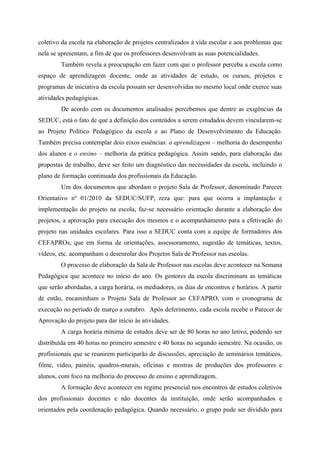 coletivo da escola na elaboração de projetos centralizados à vida escolar e aos problemas que
nela se apresentam, a fim de que os professores desenvolvam as suas potencialidades.
        Também revela a preocupação em fazer com que o professor perceba a escola como
espaço de aprendizagem docente, onde as atividades de estudo, os cursos, projetos e
programas de iniciativa da escola possam ser desenvolvidas no mesmo local onde exerce suas
atividades pedagógicas.
        De acordo com os documentos analisados percebemos que dentre as exigências da
SEDUC, está o fato de que a definição dos conteúdos a serem estudados devem vincularem-se
ao Projeto Político Pedagógico da escola e ao Plano de Desenvolvimento da Educação.
Também precisa contemplar dois eixos essências: a aprendizagem – melhoria do desempenho
dos alunos e o ensino – melhoria da prática pedagógica. Assim sendo, para elaboração das
propostas de trabalho, deve ser feito um diagnóstico das necessidades da escola, incluindo o
plano de formação continuada dos profissionais da Educação.
        Um dos documentos que abordam o projeto Sala de Professor, denominado Parecer
Orientativo nº 01/2010 da SEDUC/SUFP, reza que: para que ocorra a implantação e
implementação do projeto na escola, faz-se necessário orientação durante a elaboração dos
projetos, a aprovação para execução dos mesmos e o acompanhamento para a efetivação do
projeto nas unidades escolares. Para isso a SEDUC conta com a equipe de formadores dos
CEFAPROs, que em forma de orientações, assessoramento, sugestão de temáticas, textos,
vídeos, etc. acompanham o desenrolar dos Projetos Sala de Professor nas escolas.
        O processo de elaboração da Sala de Professor nas escolas deve acontecer na Semana
Pedagógica que acontece no início do ano. Os gestores da escola discriminam as temáticas
que serão abordadas, a carga horária, os mediadores, os dias de encontros e horários. A partir
de então, encaminham o Projeto Sala de Professor ao CEFAPRO, com o cronograma de
execução no período de março a outubro. Após deferimento, cada escola recebe o Parecer de
Aprovação do projeto para dar início às atividades.
        A carga horária mínima de estudos deve ser de 80 horas no ano letivo, podendo ser
distribuída em 40 horas no primeiro semestre e 40 horas no segundo semestre. Na ocasião, os
profissionais que se reunirem participarão de discussões, apreciação de seminários temáticos,
filme, vídeo, painéis, quadros-murais, oficinas e mostras de produções dos professores e
alunos, com foco na melhoria do processo de ensino e aprendizagem.
        A formação deve acontecer em regime presencial nos encontros de estudos coletivos
dos profissionais docentes e não docentes da instituição, onde serão acompanhados e
orientados pela coordenação pedagógica. Quando necessário, o grupo pode ser dividido para
 
