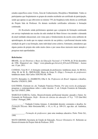 estudos específicos como: Ciclos, Área de Conhecimento, Disciplina e Modalidade. Todos os
participantes que freqüentarem os grupos de estudos receberão um certificado de participação,
sendo que apenas os que obtiverem no mínimo 75% de freqüência terão direito ao certificado
do Projeto Sala de Professor. Os demais receberão certificados referentes à formação
continuada.
        Os Resultados ainda preliminares apontam que a proposta de formação continuada
em serviço implantada nas escolas da rede estadual de Mato Grosso visa atender a demanda
da atual realidade educacional, com vistas para o fortalecimento da escola como ambiente de
aprendizagem, de modo que no espaço concreto de sua prática, o profissional docente tenha
condição de gerir a sua formação, tanto individual como coletiva. Entretanto, entendemos que
alguns pontos do projeto não estão muito claros e por causa disso merecem maior atenção e
pesquisas mais aprofundadas.


Referências:
BRASIL. Lei de Diretrizes e Bases da Educação Nacional- nº 9.394/96, de 20 de dezembro
de 1996. Disponível em: <http:// www.planalto.gov.br/ccivil_03/Leis/L9394.htm>. Acesso
em: 13 jan. 2011.

CANDAU, Vera M. F. A formação continuada de professores: tendências atuais. In: REALI,
Aline M. de M. R.; MIZUKAMI, Maria da Graça N. (Orgs.). Formação de professores:
tendências atuais. São Carlos: EDUFSCAR, 1996.

GATTI, Bernadete A e BARRETO, Elba S. Sá. Professores do Brasil: impasses e desafios.
Brasília: UNESCO, 2009.

GAUTHIER, Clermont (et. al), Tradução Francisco Pereira. Por uma teoria da pedagogia:
pesquisas e contemporâneas sobre o saber docente. 2. ed. Coleção Fronteira da Educação.
Ijui: Ed. UNIJUÍ, 2006.

MARCELO GARCIA, Carlos. Desenvolvimento profissional docente: passado e futuro. In:
Formação de Professores. Sísifo - Revista de ciências da educação. nº 8 p. 7-22 (Jan/Abr)
Lisboa - Portugal, 2009.

____________2. Tradução Cristina Antunes. A identidade docente: constantes e desafios. In:
Formação Docente. Belo Horizonte/MG, v. 01, n. 01, p. 109-131, ago./dez. ed. Autêntica,
2009.

_____________. Formação de professores: para uma mudança educativa. Porto: Porto Ed.,
1999.

MATO GROSSO, Secretaria de Estado de Educação. Parecer Orientativo 01. Referente ao
Desenvolvimento do Projeto Sala de Professor. 2010.
 