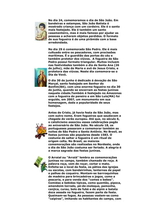 No dia 24, comemoramos o dia de São João. Em
bandeiras e estampas, São João Batista é
mostrado criança com um cordeiro. Ele é o santo
mais festejado. Ele é também um santo
casamenteiro, mas é mais famoso por ajudar as
pessoas a acharem objetos perdidos. O formato
de sua fogueira é de uma pirâmide com a base
arredondada.
No dia 29 é comemorado São Pedro. Ele é mais
cultuado entre os pescadores, com procissões
marítimas. É o guardião das portas do céu e
também protetor dos viúvos. A fogueira de São
Pedro possui formato triangular. Muitos incluem
nas festividades também o dia de Santa Ana (26
de julho), mãe de Maria e avó de Jesus Cristo, e
protetora das viúvas. Neste dia comemora-se o
Dia da Vovó.
O dia 30 de junho é dedicado à devoção de São
Marçal, santo festejado em Senhor do
Bonfim(BA), com uma enorme fogueira no dia 30
de junho, quando se encerram as festas juninas
naquela cidade.Também é festejado no Amazonas
com a fogueira do paneiro e em São Luís(MA) foi
erguido, em 2007, um monumento em sua
homenagem, dada a popularidade de seus
festejos.
Antes de Cristo, já havia festa de São João, mas
com outro nome. Eram fogueiras que saudavam a
chegada do verão europeu. Até que, no século 6,
o catolicismo associou essas celebrações pagãs
ao aniversário de São João. No século 18, os
portugueses passaram a comemorar também as
noites de São Pedro e Santo Antônio. No Brasil, as
festas juninas são populares desde 1583. O
costume de saltar a fogueira é um ritual de
origem celta. No Brasil, as maiores
comemorações são realizadas no Nordeste, onde
o dia de São João costuma ser feriado. A alegria é
a marca sagrada das festas juninas.
O Arraial ou "Arraiá" lembra as comemorações
juninas no campo, também chamado de roça. A
palavra roça, vem de roçar, cortar o mato.
Enfeita-se o local da festa, os pátios das igrejas
ou escolas, com bandeirinhas, lanternas de papel
e palhas de coqueiro. Montam-se barrraquinhas
de madeira para brincadeiras e jogos, como a
pescaria, e para venda dos "comes e bebes".
Comidas e bebidas típicas, como quentão, pipoca,
amendoim torrado, pé-de-moleque, pamonha,
canjica, curau, bolo de fubá e de aipim e batata
doce assada na fogueira, fazem parte da festa.
Queimam-se fogos. As pessoas vestem-se como
"caipiras", imitando os habitantes do campo, com
 