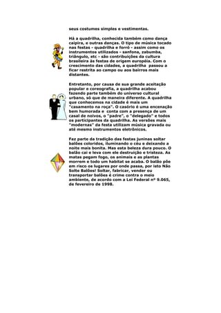 seus costumes simples e vestimentas.
Há a quadrilha, conhecida também como dança
caipira, e outras danças. O tipo de música tocado
nas festas - quadrilha e forró - assim como os
instrumentos utilizados - sanfona, zabumba,
triângulo, etc - são contribuições da cultura
brasileira às festas de origem européia. Com o
crescimento das cidades, a quadrilha passou a
ficar restrita ao campo ou aos bairros mais
distantes.
Entretanto, por causa de sua grande aceitação
popular e coreografia, a quadrilha acabou
fazendo parte também do universo cultural
urbano, só que de maneira diferente. A quadrilha
que conhecemos na cidade é mais um
"casamento na roça". O casório é uma encenação
bem humorada e conta com a presença de um
casal de noivos, o "padre", o "delegado" e todos
os participantes da quadrilha. As versões mais
"modernas" da festa utilizam música gravada ou
até mesmo instrumentos eletrônicos.
Faz parte da tradição das festas juninas soltar
balões coloridos, iluminando o céu e deixando a
noite mais bonita. Mas esta beleza dura pouco. O
balão cai e leva com ele destruição e tristeza. As
matas pegam fogo, os animais e as plantas
morrem e todo um habitat se acaba. O balão põe
em risco os lugares por onde passa, por isto Não
Solte Balões! Soltar, fabricar, vender ou
transportar balões é crime contra o meio
ambiente, de acordo com a Lei Federal nº 9.065,
de fevereiro de 1998.
 