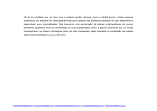 Há de se considerar que, ao virem para o contexto escolar, crianças, jovens e adultos trazem consigo inúmeras
experiências que precisam ser valorizadas de modo que as práticas dos professores abarquem as suas expectativas e
desenvolvam suas potencialidades. Para buscarmos uma aproximação às culturas contemporâneas dos alunos,
precisamos igualmente levar em consideração as suas singularidades, assim, é preciso reconhecer que, no mundo
contemporâneo, as mídias e tecnologias (como um todo) representam papel importante na constituição dos sujeitos
assim como os contextos da escola e da família.
julieleferreira@gmail.com, amsousa.silva@gmail.com, smesquitarodrigues@hotmail.com, lucianasoaressa@gmail.com, anehelen.dias@bol.com.br
 