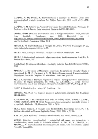 10
CANDAU, V. M.; RUSSO, K. Interculturalidade e educação na América Latina: uma
construção plural, original e complexa. Rev. Diálogo Educ., Abr. 2010, vol.10, nº. 29, p.151-
169.
CANDAU, V. M. Relatório da Pesquisa Universidade, Diversidade Cultural e Formação de
Professores. Rio de Janeiro: Departamento de Educação da PUC-RIO, 2003.
CONSELHO DA EUROPA. Livro branco sobre o diálogo intercultural – viver juntos em
igual dignidade. Estrasburgo, mai. 2008. Disponível em <
http://www.coe.int/t/dg4/intercultural/Source/Pub_White_Paper/WhitePaper_ID_Portug
ueseVersion2.pdf>. Acesso em: 20 Jan. 2014.
FLEURI, R. M. Interculturalidade e educação. In: Revista brasileira de educação, nº. 23,
maio, junho, julho e agosto, 2003. p. 16-35.
FREIRE, Paulo. Educação e mudança. 7ª edição. São Paulo: Cortez editora, 1989
FREIRE, P. Pedagogia da autonomia: saberes necessários à prática educativa. 8. ed. Rio de
Janeiro : Paz e Terra, 2002.
HALL, Stuart. Da diáspora: identidades e mediações culturais. 2 ed. Belo Horizonte: UFMG,
2013.
MAHER, T. M. Do Casulo ao Movimento: a suspensão das certezas na educação bilíngüe e
intercultural. In M. C. Cavalcanti e S. M. Bortoni-Ricardo (orgs.) Transculturalidade,
Linguagem e Educação. Campinas, SP: Mercado de Letras, 2007, p. 67-96.
MOTA, K. Incluindo as diferenças, resgatando o coletivo – novas perspectivas multiculturais
no ensino de línguas estrangeiras. In: MOTA, K; SCHEYERL, D. (Org.). Recortes
interculturais na sala de aula de línguas estrangeiras. Salvador: EDUFBA, 2010. p. 36-60.
ORTIZ, R. Mundialização e cultura. SP: Brasiliense, 1994.
PIZARRO, Ana. O sul e os trópicos: ensaios de cultura latino-americana. Rio de Janeiro:
EDUFF, 2006.
RAJAGOPALAN, K. ELT classroom as an arena for identity clashes. In: GARMAGNANI,
A.M.G. e GRIGOLETTO, M. (Org.). Inglês como língua estrangeira: identidade, práticas e
textualidade. São Paulo: USP, Humanitas, 2001. p. 70-90.
SILVA, Tomás Tadeu da. A produção social da identidade e da diferença. In: SILVA, T. T.
da (Org.). Identidade e diferença. Petrópolis: Vozes, [2000] 2006. p. 73-102.
VAN DIJK, Teun. Racismo e Discurso na América Latina. São Paulo:Contexto, 2008.
WALSH, Catherine. Interculturalidad y colonialidad del poder: um pensamiento y
posicionamiento outro desde la diferencia colonial. In: WALSH, C.; LINERA, A.;
MIGNOLO, W. Interculturalidad, descolonización del estado y del conocimiento. Buenos
Aires: Del Signo, 2006.
 