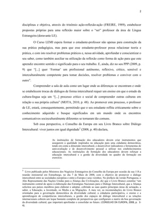 2
disciplinas e objetiva, através do trinômio ação-reflexão-ação (FREIRE, 1989), estabelecer
propostas próprias para uma reflexão maior sobre o “ser” professor da área de Língua
Estrangeira (doravante LE).
O Curso LEMI espera formar o estudante-professor não apenas para construção da
sua prática pedagógica, mas para que esse estudante-professor possa relacionar teoria e
prática, e com isto resolver problemas práticos e, nessa atividade, aprofundar e conscientizar o
seu saber, como também auxiliar na utilização da reflexão como forma de ação para que este
aprendiz encontre sentido e significado para o seu trabalho. E, ainda, diz no seu PPP (2009, p.
9) que “[...] quer ‘Formar’ um profissional autônomo, reflexivo, crítico, sensível e
interculturalmente competente para tomar decisões, resolver problemas e conviver com o
outro”.
Compreender a sala de aula como um lugar onde as diferenças se encontram e onde
se estabelecem trocas de diálogos de forma intercultural requer um ensino em que o estudo da
cultura-língua seja um “[...] processo crítico e social de compreender outras culturas em
relação a sua própria cultura” (MOTA, 2010, p. 48). Ao promover este processo, o professor
de LE, estará, consequentemente, permitindo que o seu estudante reflita criticamente sobre o
conhecimento adquirido e busque significados em um mundo onde os encontros
comunicativos socioculturalmente diferentes se tornaram tão comuns.
Sob essa perspectiva, o Conselho da Europa em seu Livro Branco sobre Diálogo
Intercultural: viver juntos em igual dignidade3
(2008, p. 40) declara,
As instituições de formação dos educadores devem criar instrumentos que
assegurem a qualidade inspirados na educação para uma cidadania democrática,
tendo em conta a dimensão intercultural, e desenvolver indicadores e ferramentas de
auto-avaliação e de desenvolvimento pessoal a utilizar nos estabelecimentos
educacionais. As instituições de formação dos educadores devem reforçar a
educação intercultural e a gestão da diversidade no quadro da formação em
exercício.
3
Livro publicado pelos Ministros dos Negócios Estrangeiros do Conselho da Europa por ocasião da sua 118.a
reunião ministerial em Estrasburgo, no dia 7 de Maio de 2008, com o objetivo de promover o diálogo
intercultural entre as sociedades européias e entre a Europa e seus vizinhos. No prefácio da versão Portuguesa, o
Alto Representante das Nações Unidas para a Aliança das Civilizações, diz que o Livro Branco constitui “um
instrumento central de apoio à elaboração das Estratégias Nacionais para o Diálogo Intercultural, que a Aliança
solicitou aos países membros para elaborar e adoptar, cobrindo as suas quatro principais áreas de actuação, a
saber, a Educação, a Juventude, os Media e as Migrações. A meu ver, as recomendações do Livro Branco
orientadas para a governação democrática da diversidade cultural, a cidadania participativa, o ensino e a
aprendizagem de competências interculturais, a gestão dos espaços de diálogo intercultural e as relações
internacionais cobrem um leque bastante completo de perspectivas que configuram a matriz da boa governação
da diversidade cultural, que importará aprofundar e consolidar no futuro. (CONSELHO DA EUROPA, 2008, p. 3-
4).
 