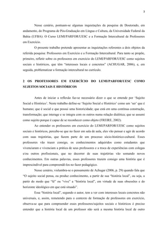 3
Nesse cenário, pontuam-se algumas inquietações da pesquisa de Doutorado, em
andamento, do Programa de Pós-Graduação em Língua e Cultura, da Universidade Federal da
Bahia (UFBA): O Curso LEMI/PARFOR/UESC e a Formação Intercultural de Professores
em Exercício.
O presente trabalho pretende apresentar as inquietações referentes a dois objetos da
referida pesquisa: Professores em Exercício e a Formação Intercultural. Para tanto se propõe,
primeiro, refletir sobre os professores em exercício do LEMI/PARFOR/UESC como sujeitos
sociais e históricos, que têm “interesses locais e concretos” (ACHUGAR, 2006), e, em
seguida, problematizar a formação intercultural no currículo.
2 OS PROFESSORES EM EXERCÍCIO DO LEMI/PARFOR/UESC COMO
SUJEITOS SOCIAIS E HISTÓRICOS
Antes de iniciar a reflexão faz-se necessário dizer o que se entende por ‘Sujeito
Social e Histórico’. Neste trabalho define-se ‘Sujeito Social e Histórico’ como um ‘ser’ que é
humano; que é social e que possui uma historicidade; que está em uma contínua construção,
transformação; que interage e se integra com os outros numa relação dialética; que se assumi
como sujeito porque é capaz de se reconhecer como objeto (FREIRE, 2002).
Ao entender os professores em exercício do LEMI/PARFOR/UESC como sujeitos
sociais e históricos, percebe-se que no fazer em sala de aula, eles vão pensar e agir de acordo
com suas trajetórias, que fazem parte de um processo sócio-histórico-cultural. Esses
professores vão trazer consigo, os conhecimentos adquiridos como estudantes que
vivenciaram e vivenciam a prática de seus professores e a troca de experiências com colegas
e/ou outros profissionais, que no decorrer de suas trajetórias vão somando novos
conhecimentos. Em outras palavras, esses professores trazem consigo uma história que é
imprescindível para compreendê-los no fazer pedagógico.
Nesse cenário, vislumbra-se o pensamento de Achugar (2006, p. 29) quando fala que
“O sujeito social pensa, ou produz conhecimento, a partir de sua “história local”, ou seja, a
partir do modo que “lê” ou “vive” a “história local”, em virtude de suas obsessões e do
horizonte ideológico em que está situado”.
Essa “história local”, segundo o autor, tem a ver com interesses locais concretos não
universais, e, assim, remetendo para o contexto de formação de professores em exercício,
observa-se que para compreender esses professores/sujeitos sociais e históricos é preciso
entender que a história local de um professor não será a mesma história local de outro
 
