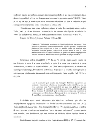 4
professor, mesmo que ambos pertençam à mesma comunidade. E, que o posicionamento deles
dentro de uma história local vai depender dos interesses locais concretos (ACHUGAR, 2006,
p. 28-29). Ou seja, o modo como esses professores vivenciam ou lêem a sociedade a qual
participam vai interferir na forma como atuam na sala de aula.
Considerando que esses professores atuam a partir da experiência com o outro,
Freire (2002, p. 19) vai falar que “a assunção de nós mesmos não significa a exclusão do
outro. É a 'outredade' do 'não eu', ou do tu que me faz assumir a radicalidade de meu eu”.
E quem é o ‘Outro’? Segundo Achugar (2006, p. 32):
O Outro, o Outro canibal ou bárbaro, o Outro objeto de um discurso, o Outro
necessário para que o eu se constitua como sujeito, aparece e reaparece na
construção das filiações ou, o que é a mesma coisa, da memória, seja
individual, coletiva, pública, histórica ou oficial. Situar e filiar o Outro
possibilita estabelecer o posicionamento de quem fala, possibilita projetar ou
inventar memórias, possibilita construir passados ou apagar histórias.
Reforçando a ideia, Silva (2000, p. 97) diz que “O outro é o outro gênero, o outro é a
cor diferente, o outro é a outra sexualidade, o outro é a outra raça, o outro é a outra
nacionalidade, o outro é o corpo diferente”. O Outro faz o sujeito social e histórico se
reconfigurar todo tempo. Dessa forma, a identidade do professor se constitui na relação com o
outro em sua cotidianidade, demarcando seu posicionamento. Nesse sentido, Hall (2013, p.
479) diz:
Mas é justamente por resultar de formações históricas específicas, de
histórias e repertórios culturais de enunciação muito específicos, que ela
pode constituir um "posicionamento", ao qual nós podemos chamar
provisoriamente de identidade. Isto não é qualquer coisa. Portanto, cada uma
dessas histórias de identidade está inscrita nas posições que assumimos e
com as quais nos identificamos. Temos que viver esse conjunto de posições
de identidade com todas as suas especificidades.
Refletindo sobre esses professores em exercício, analisa-se que eles ao
desempenharem o papel de ‘Professores’ vão revelar um ‘posicionamento’ que Hall (2013)
chama de identidade, que “não é fixa, é sempre híbrida” (p. 479). Com isso, defende-se a ideia
de que é preciso, primeiramente, questionar “quem são esses professores?” e assim revelar
suas histórias, suas identidades, que são reflexos da definição desses sujeitos sociais e
históricos.
Partindo desse exposto, coaduna-se com Hugo Achugar (2010, p. 17-18) quando diz:
 