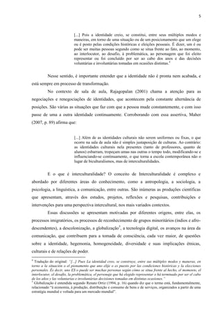 5
[...] Pois a identidade creio, se constitui, entre seus múltiplos modos e
maneiras, em torno de uma situação ou de um posicionamento que um elege
ou é posto pelas condições históricas e eleições pessoais. É dizer, um é ou
pode ser muitas pessoas segundo como se situa frente ao fato, ao momento,
ao interlocutor, ao desafio, à problemática, ao personagem que foi eleito
representar ou foi concluído por ser ao cabo dos anos e das decisões
voluntárias e involuntárias tomadas em ocasiões distintas.4
Nesse sentido, é importante entender que a identidade não é pronta nem acabada, e
está sempre em processo de transformação.
No contexto de sala de aula, Rajagopalan (2001) chama a atenção para as
negociações e renegociações de identidades, que acontecem pela constante alternância de
posições. São várias as situações que faz com que a pessoa mude constantemente, e com isso
passe de uma a outra identidade continuamente. Corroborando com essa assertiva, Maher
(2007, p. 89) afirma que:
[...] Além de as identidades culturais não serem uniformes ou fixas, o que
ocorre na sala de aula não é simples justaposição de culturas. Ao contrário:
as identidades culturais nela presentes (tanto de professores, quanto de
alunos) esbarram, tropeçam umas nas outras o tempo todo, modificando-se e
influenciando-se continuamente, o que torna a escola contemporânea não o
lugar de biculturalismos, mas de interculturalidades.
E o que é interculturalidade? O conceito de Interculturalidade é complexo e
abordado por diferentes áreas do conhecimento, como a antropologia, a sociologia, a
psicologia, a linguística, a comunicação, entre outras. São inúmeras as produções científicas
que apresentam, através dos estudos, projetos, reflexões e pesquisas, contribuições e
intervenções para uma perspectiva intercultural, nos mais variados contextos.
Essas discussões se apresentam motivadas por diferentes origens, entre elas, os
processos imigratórios, os processos de reconhecimento de grupos minoritários (índios e afro-
descendentes), a descolonização, a globalização5
, a tecnologia digital, os avanços na área da
comunicação, que contribuem para a tomada de consciência, cada vez maior, de questões
sobre a identidade, hegemonia, homogeneidade, diversidade e suas implicações étnicas,
culturais e de relações de poder.
4
Tradução do original: “[...] Pues La identidad creo, se construye, entre sus múltiples modos y maneras, en
torno a la situación o el pionamento que uno elije o es puesto por las condiciones históricas y la elecciones
personales. És decir, uno ES o puede ser muchas personas según cómo se situa frente al hecho, el momento, el
interlocutor, el desafio, la problemática, el personaje que há elegido representar o há terminado por ser el cabo
de los años y las voluntarias e involuntárias decisiones tomadas em distintas ocasiones.”
5
Globalização é entendida segundo Renato Ortiz (1994, p. 16) quando diz que o termo está, fundamentalmente,
relacionado “à economia, à produção, distribuição e consumo de bens e de serviços, organizados a partir de uma
estratégia mundial e voltada para um mercado mundial”.
 