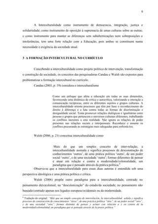 6
A Interculturalidade como instrumento de democracia, integração, justiça e
solidariedade; como instrumento de oposição à supremacia de umas culturas sobre as outras;
e como instrumento para manter as diferenças sem subalternizações nem sobreposições e
intolerâncias, tem uma forte relação com a Educação, pois ambas se constituem numa
necessidade e exigência da sociedade atual.
3 A FORMAÇÃO INTERCULTURAL NO CURRÍCULO
Concebendo a interculturalidade como projeto político de intervenção, transformação
e construção da sociedade, os conceitos das pesquisadoras Candau e Walsh são expostos para
problematizar a formação intercultural no currículo.
Candau (2003, p. 19) considera o interculturalismo
Como um enfoque que afeta a educação em todas as suas dimensões,
favorecendo uma dinâmica de crítica e autocrítica, valorizando a interação e
comunicação recíprocas, entre os diferentes sujeitos e grupos culturais. A
interculturalidade orienta processos que têm por base o reconhecimento do
direito à diferença e a luta contra todas as formas de discriminação e
desigualdade social. Tenta promover relações dialógicas e igualitárias entre
pessoas e grupos que pertencem a universos culturais diferentes, trabalhando
os conflitos inerentes a esta realidade. Não ignora as relações de poder
presentes nas relações sociais e interpessoais. Reconhece e assume os
conflitos procurando as estratégias mais adequadas para enfrentá-los.
Walsh (2006, p. 21) conceitua interculturalidade como
Mais do que um simples conceito de inter-relação, a
interculturalidade assinala e significa processos de desconstrução de
conhecimentos ‘outros’, de uma prática política ‘outra’, de um poder
social ‘outro’, e de uma sociedade ‘outra’; formas diferentes de pensar
e atuar em relação e contra a modernidade/colonialidade, um
paradigma que é pensado através da prática política.6
Observa-se que a interculturalidade para essas duas autoras é entendida sob uma
perspectiva ideológica e uma prática política e crítica.
Walsh (2006) propõe outro paradigma para a interculturalidade, centrado no
pensamento de(s)colonial; na “descolonização” do estado/da sociedade; no pensamento não
baseado/centrado apenas nos legados europeus/ocidentais ou da modernidade.
6
Tradução do original: “Más que un simple concepto de interrelación, la interculturalidad señala y significa
procesos de construcción de conocimientos “otros”, de una práctica política “otra”, de un poder social “otro”,
y de una sociedad “otra”; formas distintas de pensar y actuar con relación a y en contra de la
modernidad/colonialidad, un paradigma que es pensado através de la praxis política.”
 