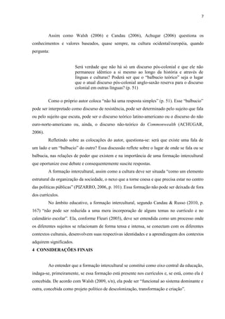 7
Assim como Walsh (2006) e Candau (2006), Achugar (2006) questiona os
conhecimentos e valores baseados, quase sempre, na cultura ocidental/européia, quando
pergunta:
Será verdade que não há só um discurso pós-colonial e que ele não
permanece idêntico a si mesmo ao longo da história e através de
línguas e culturas? Poderá ser que o “balbucio teórico” seja o lugar
que o atual discurso pós-colonial anglo-saxão reserva para o discurso
colonial em outras línguas? (p. 51)
Como o próprio autor coloca “não há uma resposta simples” (p. 51). Esse “balbucio”
pode ser interpretado como discurso de resistência, pode ser determinado pelo sujeito que fala
ou pelo sujeito que escuta, pode ser o discurso teórico latino-americano ou o discurso do não
euro-norte-americano ou, ainda, o discurso não-teórico do Commonwealth (ACHUGAR,
2006).
Refletindo sobre as colocações do autor, questiona-se: será que existe uma fala de
um lado e um “balbucio” do outro? Essa discussão reflete sobre o lugar de onde se fala ou se
balbucia, nas relações de poder que existem e na importância de uma formação intercultural
que oportunize esse debate e consequentemente suscite respostas.
A formação intercultural, assim como a cultura deve ser situada “como um elemento
estrutural da organização da sociedade, o nexo que a torne coesa e que precisa estar no centro
das políticas públicas” (PIZARRO, 2006, p. 101). Essa formação não pode ser deixada de fora
dos currículos.
No âmbito educativo, a formação intercultural, segundo Candau & Russo (2010, p.
167) “não pode ser reduzida a uma mera incorporação de alguns temas no currículo e no
calendário escolar”. Ela, conforme Fleuri (2003), deve ser entendida como um processo onde
os diferentes sujeitos se relacionam de forma tensa e intensa, se conectam com os diferentes
contextos culturais, desenvolvem suas respectivas identidades e a aprendizagem dos contextos
adquirem significados.
4 CONSIDERAÇÕES FINAIS
Ao entender que a formação intercultural se constitui como eixo central da educação,
indaga-se, primeiramente, se essa formação está presente nos currículos e, se está, como ela é
concebida. De acordo com Walsh (2009, s/n), ela pode ser “funcional ao sistema dominante e
outra, concebida como projeto político de descolonização, transformação e criação”.
 
