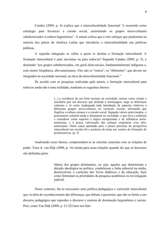 8
Candau (2009, p. 4) explica que a interculturalidade funcional “é assumida como
estratégia para favorecer a coesão social, assimilando os grupos sócio-culturais
subalternizados à cultura hegemônica”. A autora coloca que é este enfoque que predomina na
maioria dos países da América Latina que introduziu a interculturalidade nas políticas
públicas.
A segunda indagação se refere a quem se destina a formação intercultural. A
formação intercultural é para uns/umas ou para todos/as? Segundo Candau (2009, p. 5), é
destinado “aos grupos subalternizados, em geral étino-raciais, fundamentalmente indígenas e,
com menor freqüência, afro-americanos. Eles são os “outros”, os “diferentes”, que devem ser
integrados na sociedade nacional, na ótica da interculturalidade funcional.”
De acordo com as pesquisas realizadas pela autora, a formação intercultural para
todos/as ainda não é uma realidade, mediante os seguintes fatores:
[...] a existência de um forte racismo na sociedade, muitas vezes velado e
encoberto por um discurso que defende a mestiçagem, nega as diferenças
culturais e vê como inadequada toda introdução de aspectos relativos a
diferentes grupos sócio-culturais no currículo escolar, afirmando que
fragiliza a cultura comum e a coesão social. Segundo vários entrevistados, o
pensamento colonial ainda é dominante na sociedade, o que leva a enfatizar
e considerar como superior a lógica europeizante e de influência norte-
americana, e à pouca valorização das culturas originárias e/ou afro-
americanas. Outra causa apontada para a pouca presença da perspectiva
intercultural nas escolas foi a ausência do tema nos centros de formação de
professores/as. (p. 5)
Analisando esses fatores, compreendem-se as estreitas conexões com as relações de
poder. Teun A. van Dijk (2008, p. 16) atenta para essas relações quando diz que os discursos
são definidos pelos
líderes dos grupos dominantes, ou seja, aqueles que determinam a
direção ideológica na política, estabelecem a linha editorial na mídia,
desenvolvem o currículo dos livros didáticos e da educação, bem
como formulam as prioridades da pesquisa acadêmica ou investigação
judicial.
Nesse contexto, faz-se necessário uma política pedagógica e curricular intercultural
que vá além do reconhecimento das diferenças, que debata e questione; que não se limite a um
discurso pedagógico que reproduz o discurso e sistema de dominação hegemônica e racista.
Pois, como Van Dijk (2008, p. 21-22) bem nos fala:
 