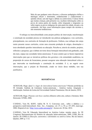 9
Mais do que qualquer outro discurso, o discurso pedagógico define a
ideologia oficial e dominante, estabelecendo o conhecimento e
opinião oficial, sem dar lugar a debate ou controvérsia. É dessa forma
que muitas crianças, pela primeira vez, recebem informações sobre os
povos de outras partes do mundo, sobre imigração e imigrantes ou
sobre negros ou povos indígenas de outra parte da cidade, do país e do
continente. Até hoje, essas informações quase sempre são sucintas e,
não raramente tendenciosas.
O enfoque na interculturalidade como projeto político de intervenção, transformação
e construção da sociedade precisa ser introduzido nas práticas pedagógicas e nos currículos,
principalmente, nos currículos de formação de professores. Embora, esse enfoque não esteja
muito presente nesses currículos, existe uma crescente produção de artigos, dissertações e
teses abordando questões interculturais na educação. Percebe-se, através de estudos, projetos,
reflexões e pesquisas, que o debate em torno dessa formação intercultural está ganhando, cada
dia mais, espaço nas sociedades latino-americanas. É nesse cenário que se fazem imperativas
intervenções para que as iniciativas políticas dos governos e da comunidade acadêmica, na
proposição de cursos de licenciatura, possam assegurar uma educação intercultural crítica e
que intervenha na transformação e construção da sociedade. E é, ao sugerir essas
intervenções, que o projeto de Doutorado, citado no início desse trabalho, tem sua
justificativa.
REFERÊNCIAS
ACHUGAR, Hugo. Qual é o lugar do intercultural latino-americano? Palestra proferida na
IX Jornadas Andinas de Literatura Latino-americana - América Latina: integração e
interlocução. Instituto de Letras da Universidade Federal Fluminense: Rio de Janeiro, 2010.
ACHUGAR, Hugo. Planetas sem boca: escritos efêmeros sobre arte, cultura e literatura. Belo
Horizonte: UFMG, 2006.
CANDAU, Vera M.; KOFF, Adélia M. N. S. Conversas com... sobre a didática e a
perspectiva multi/intercultural. Educ. Soc., Campinas, vol. 27, n. 95, p. 471-493, maio/ago.
2006. Disponível em <http://www.cedes.unicamp.br> Acesso em: 20 Jan. 2014.
CANDAU, Vera M. Educação Intercultural na América Latina: tensões atuais. In: IX
Congresso Iberoamericano de História de educação latino-americana, 2009, UERJ, Rio de
Janeiro. IX CIHELA Educação, autonomia e identidades na américa latina. Rio de Janeiro:
Quartet, 2009. p. 1-12.
 