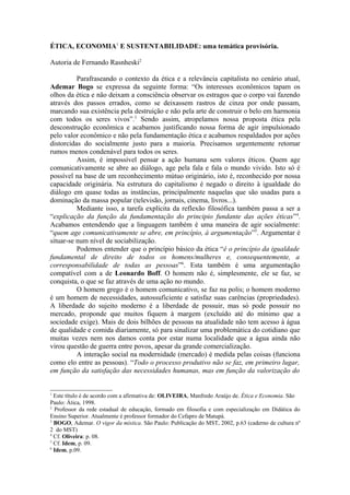 ÉTICA, ECONOMIA1 E SUSTENTABILIDADE: uma temática provisória.

Autoria de Fernando Rasnheski2

          Parafraseando o contexto da ética e a relevância capitalista no cenário atual,
Ademar Bogo se expressa da seguinte forma: “Os interesses econômicos tapam os
olhos da ética e não deixam a consciência observar os estragos que o corpo vai fazendo
através dos passos errados, como se deixassem rastros de cinza por onde passam,
marcando sua existência pela destruição e não pela arte de construir o belo em harmonia
com todos os seres vivos”.3 Sendo assim, atropelamos nossa proposta ética pela
desconstrução econômica e acabamos justificando nossa forma de agir impulsionado
pelo valor econômico e não pela fundamentação ética e acabamos respaldados por ações
distorcidas do socialmente justo para a maioria. Precisamos urgentemente retomar
rumos menos condenável para todos os seres.
          Assim, é impossível pensar a ação humana sem valores éticos. Quem age
comunicativamente se abre ao diálogo, age pela fala e fala o mundo vivido. Isto só é
possível na base de um reconhecimento mútuo originário, isto é, reconhecido por nossa
capacidade originária. Na estrutura do capitalismo é negado o direito à igualdade do
diálogo em quase todas as instâncias, principalmente naquelas que são usadas para a
dominação da massa popular (televisão, jornais, cinema, livros...).
          Mediante isso, a tarefa explícita da reflexão filosófica também passa a ser a
“explicação da função da fundamentação do principio fundante das ações éticas”4.
Acabamos entendendo que a linguagem também é uma maneira de agir socialmente:
“quem age comunicativamente se abre, em princípio, à argumentação”5. Argumentar é
situar-se num nível de sociabilização.
          Podemos entender que o princípio básico da ética “é o princípio da igualdade
fundamental de direito de todos os homens/mulheres e, consequentemente, a
corresponsabilidade de todas as pessoas”6. Esta também é uma argumentação
compatível com a de Leonardo Boff. O homem não é, simplesmente, ele se faz, se
conquista, o que se faz através de uma ação no mundo.
          O homem grego é o homem comunicativo, se faz na polis; o homem moderno
é um homem de necessidades, autossuficiente e satisfaz suas carências (propriedades).
A liberdade do sujeito moderno é a liberdade de possuir, mas só pode possuir no
mercado, proponde que muitos fiquem à margem (excluído até do mínimo que a
sociedade exige). Mais de dois bilhões de pessoas na atualidade não tem acesso à água
de qualidade e comida diariamente, só para sinalizar uma problemática do cotidiano que
muitas vezes nem nos damos conta por estar numa localidade que a água ainda não
virou questão de guerra entre povos, apesar da grande comercialização.
          A interação social na modernidade (mercado) é medida pelas coisas (funciona
como elo entre as pessoas). “Todo o processo produtivo não se faz, em primeiro lugar,
em função da satisfação das necessidades humanas, mas em função da valorização do


1
  Este título é de acordo com a afirmativa de: OLIVEIRA, Manfredo Araújo de. Ética e Economia. São
Paulo: Ática, 1998.
2
  Professor da rede estadual de educação, formado em filosofia e com especialização em Didática do
Ensino Superior. Atualmente é professor formador do Cefapro de Matupá.
3
  BOGO, Ademar. O vigor da mística. São Paulo: Publicação do MST, 2002, p.63 (caderno de cultura nº
2 do MST)
4
  Cf. Oliveira: p. 08.
5
  Cf. Idem, p. 09.
6
  Idem, p.09.
 