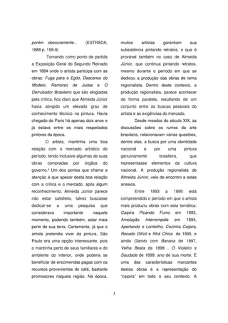 porém     obscuramente...       (ESTRADA,              muitos          artistas     garantiam         sua
1888 p. 158-9)                                         subsistência pintando retratos, o que é
          Tomando como ponto de partida                provável também no caso de Almeida
a Exposição Geral do Segundo Reinado                   Júnior, que continua pintando retratos,
em 1884 onde o artista participa com as                mesmo durante o período em que se
obras: Fuga para o Egito, Descanso do                  dedicou a produção das obras de tema
Modelo,      Remorso   de      Judas     e    O        regionalista. Dentro deste contexto, a
Derrubador Brasileiro que são elogiadas                produção regionalista, parece acontecer
pela crítica, fica claro que Almeida Júnior            de forma paralela, resultando de um
havia atingido um elevado grau de                      conjunto entre as buscas pessoais do
conhecimento técnico na pintura. Havia                 artista e as exigências do mercado.
chegado de Paris há apenas dois anos e                           Desde meados do século XIX, as
já estava entre os mais respeitados                    discussões sobre os rumos da arte
pintores da época.                                     brasileira, relacionavam várias questões,
        O artista, mantinha uma boa                    dentre elas, a busca por uma identidade
relação com o mercado artístico do                     nacional         e     por        uma       pintura
período, tendo inclusive algumas de suas               genuinamente               brasileira,         que
obras     compradas      por    órgãos        do       representasse         elementos     da      cultura
governo.³ Um dos pontos que chama a                    nacional. A produção regionalista de
atenção é que apesar desta boa relação                 Almeida Júnior, veio de encontro a estes
com a crítica e o mercado, após algum                  anseios.
reconhecimento, Almeida Júnior parece                            Entre      1893     a     1895      está
não estar satisfeito, talvez buscasse                  compreendido o período em que o artista
dedicar-se     a   uma      pesquisa         que       mais produziu obras com esta temática:
considerava        importante          naquele         Caipira     Picando        Fumo     em       1893,
momento, podendo também, estar mais                    Amolação          Interrompida      em       1894,
perto de sua terra. Certamente, já que o               Apertando o Lombilho, Cozinha Caipira,
artista pretendia viver da pintura, São                Recado Difícil e Nhá Chica de 1895, e
Paulo era uma opção interessante, pois                 ainda Garoto com Banana de 1897,
o mantinha perto de seus familiares e do               Velha Beata de 1898 , O Violeiro e
ambiente do interior, onde poderia se                  Saudade de 1899, ano de sua morte. E
beneficiar de encomendas pagas com os                  uma       das     características        marcantes
recursos provenientes do café, bastante                destas obras é a representação do
promissores naquela região. Na época,                  “caipira” em todo o seu contexto. A



                                                   3
 