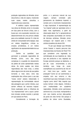 produção regionalista de Almeida Júnior                     pintor, e o percurso natural de sua
documenta a vida do caipira, mostrando                      viagem,       sempre       orientado        pelo
suas      casas,     vestes,         utensílios     e       pensamento da Academia Imperial, o
registrando seus costumes.                                  contato com o movimento impressionista
        A estética caipira representada                     é algo improvável. A representação da
nas obras de Almeida Júnior é vinculada                     “luz tropical” pode ser apontada como o
em boa parte da fortuna crítica, com a                      dado mais significativo, a partir da
busca por uma expressão nacional e ao                       observação desta “luz” e apropriando-se
desenvolvimento de uma pintura voltada                      das conquistas acumuladas em termos
para uma realidade nacional. E o fato do                    de técnicas artísticas, Almeida Júnior
artista ter conquistado tanto espaço, seja                  conseguiu ser original para o meio
em     relatos     biográficos,       críticas     ou       artístico brasileiro do século XIX.
ensaios     jornalísticos,       é    um     indício                  “E por que desejar que Almeida
significativo da representatividade da sua                  Júnior fizesse o mesmo percurso dos
produção.                                                   impressionistas da Escola de Paris? Por
        Dentre        as     questões             que       que   considerar      uma      regressão      ou
permeiam a produção regionalista de                         centralização de sua trajetória as telas
Almeida      Júnior,       uma         das       mais       que ele produziria a seu regresso da
complexas é a questão do clareamento                        Europa somente porque se dedicaria, a
da paleta de cores apresentado nestas                       par de      suas      encomendas, a uma
obras. As cores usadas nas obras                            temática      que,     longe      do       usual,
regionalistas são mais vivas, o artista                     exemplificaria sua autonomia de vôo em
altera alguns tons de cores de sua paleta                   um     meio novo que            acolhe       sua
tornando     a     mais    clara.       Uma       das       produção? Como só ver sentimentos e
explicações dos críticos para o uso das                     empatia     com      seu   entorno     e     não
“novas cores” estaria relacionada à                         reconhecer que essa motivação o tornou
representação da luminosidade natural                       original como obra? Não importa que
das paisagens que o pintor retratou, que                    outros tenham vindo depois, imitindo-o
seriam reflexos da natureza tropical.                       com       mediocridade      em       academia
Outra explicação seria a influência da                      regionalista. Almeida Júnior permanece
“luz impressionista” com a qual o pintor                    sensível à luz, à luz local, manipulando-a
teria tomado contato durante o período                      com rara mestria ao tirar dela partido
em que esteve em Paris.                                     do ponto de vista formal. Daí porque a
        Considerando         a       formação      do       poética    de   obras      como    Saudades,



                                                        4
 