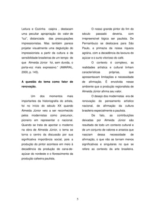 Leitura e Cozinha      caipira , destacam                O nosso grande pintor do fim do
uma peculiar apropriação do valor de            século        passado           deveria,       com
“luz”, distanciada     das preocupações         irrepreensível lógica ser paulista. De
impressionistas. Mas também parece              Pernambuco se deslocava para São
projetar visualmente uma deglutição do          Paulo, a primazia da nossa riqueza
impressionista a partir da cultura e da         agrária, com a decadência da lavoura do
sensibilidade brasileiras de um tempo de        açúcar e o surto vitorioso do café.
que Almeida Júnior foi, sem duvida, o                    O    contexto      é    complexo,       as
porta-voz mais expressivo.” (AMARAL,            realidades artística e cultural tinham
2000, p. 145).                                  características             próprias,          que
                                                apresentavam limitações e necessidade
A questão do tema como fator de                 de   afirmação.         É    envolvida       nesse
renovação.                                      ambiente que a produção regionalista de
                                                Almeida Júnior afirma seu valor.
        Um       dos   momentos     mais                 O desejo dos modernistas era de
importantes da historiografia do artista,       renovação      do       pensamento         artístico
foi no início do século XX quando               nacional,     de    afirmação        da     cultura
Almeida Júnior veio a ser reconhecido           brasileira especialmente a paulista.
pelos   modernistas     como   precursor,                De     fato,       as     contribuições
pioneiro em representar o nacional.             deixadas      por   Almeida         Júnior     são
Quando se trata de apontar o moderno            resultado de todo um contexto cultural e
na obra de Almeida Júnior, o tema se            de um conjunto de valores e anseios que
torna o centro da discussão por sua             nasciam       dessa         necessidade          de
significativa importância social, pois a        afirmação, o que não as tornam menos
produção do pintor acontece em meio à           significativas e singulares no que se
decadência da produção de cana-de-              refere ao contexto da arte brasileira.
açúcar do nordeste e o florescimento da
produção cafeeira paulista.




                                            5
 