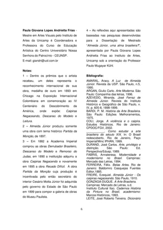 Paula Giovana Lopes Andrietta Frias -               4 – As reflexões aqui apresentadas são
Mestre em Artes Visuais pelo Instituto de           baseadas nas pesquisas desenvolvidas
Artes da Unicamp é Coordenadora e                   para   a   Dissertação    de    Mestrado
Professora      do   Curso    de   Educação         “Almeida Júnior, uma alma brasileira?”,
Artística do Centro Universitário Nossa             apresentada por Paula Giovana Lopes
Senhora do Patrocínio - CEUNSP.                     Andrietta Frias ao Instituto de Artes,
E-mail: giandri@uol.com.br                          Unicamp sob a orientação do Professor
                                                    Paulo Mugayar Kühl.
Notas:
1 – Dentre os prêmios que o artista                 Bibliografia:
recebeu,     um      deles    representa   o        AMARAL, Aracy. A Luz de Almeida
                                                    Júnior. Revista da USP. São Paulo, n.5,
reconhecimento internacional de sua
                                                    1990.
obra, medalha de ouro em 1893 em                    ARGAN, Giulio Carlo. Arte Moderna. São
                                                    Paulo: Companhia das letras, 1996.
Chicago    na     Exposição     Internacional
                                                    AZEVEDO, Miranda. José Ferraz de
Colombiana em comemoração ao IV                     Almeida Júnior. Revista do Instituto
                                                    Histórico e Geográfico de São Paulo, v.
Centenário      do     Descobrimento       da
                                                    IV, p. 605-8, 1898-1899.
América,     onde       expõe:      Caipiras        BARDI, P. M. História da Arte Brasileira.
                                                    São Paulo: Edições Melhoramentos,
Negaceando, Descanso do Modelo e
                                                    1975.
Leitura.                                            COLI, Jorge. A violência e o caipira.
                                                    Estudos Históricos. Rio de Janeiro:
2 – Almeida Júnior produziu somente
                                                    CPDOC/FGV, 2002.
uma obra com tema histórico Partida da              ___________. Como estudar a arte
                                                    brasileira do século XIX. In: O Brasil
Monção, de 1897.
                                                    redescoberto, Rio de Janeiro, Paço
3 – Em 1882 a Academia Imperial                     Imperial/Minc IPHAN, 1999.
                                                    DURAND, José Carlos. Arte, privilégio e
comprou as obras Derrubador Brasileiro,
                                                    distinção.       São       Paulo:     Ed.
Descanso do Modelo e Remorso do                     Perspectiva/Edusp, 1989.
                                                    FABRIS, Annateresa. Modernidade e
Judas, em 1890 a instituição adquiriu a
                                                    modernismo no Brasil. Campinas:
obra Caipiras Negacendo e novamente                 Mercado das Letras, 1994.
                                                    FERREIRA, Félix. Belas Artes. Rio de
em 1895 a obra Recado Difícil. A obra
                                                    Janeiro: Baldomiro Casquejas Fuentes
Partida da Monção cuja produção é                   Editor,1885.
                                                    FREIRE, Ezequiel. Almeida Júnior - Os
incentivada pelo então secretário do
                                                    caipiras negaceando. São Paulo, 1910.
interior Cesário Motta Júnior foi adquirida         GONZAGA-DUQUE. A Arte Brasileira.
                                                    Campinas: Mercado de Letras, s.d.
pelo governo do Estado de São Paulo
                                                    Instituto Cultural Itaú. Cadernos História
em 1899 para compor a galeria de obras              da Pintura no Brasil, academismo:
                                                    Marcos Históricos, 1993.
do Museu Paulista.
                                                    LEITE, José Roberto Teixeira. Dicionário


                                                6
 