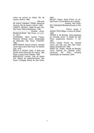 crítico da pintura no Brasil. Rio de             2000.
Janeiro, Artlivre, 1988.                         MILLIET, Sérgio. Diário Crítico. 10 vol.,
_________________________ 500 anos               São Paulo: Livraria Martins ed. e Edusp.
de pintura brasileira. Edição eletrônica         _______________ Ensaios. São Paulo:
(cd-rom). Rio de Janeiro: Log On, 1999.          Soc. Impressora Brasileira Brusco & CIA,
LOBATO, Monteiro. Idéias de jeca tatu,           1938.
São Paulo: Editora Brasiliense. 1946.            _______________ Pintura quase e
_________________ Almeida Júnior.                sempre. Porto Alegre: Livraria da Globo,
Revista do Brasil. São Paulo, n.4, p.41-         1958.
51, 1917.                                        PRADO, A. de Almeida. Tipos populares
LOURENÇO, Maria Cecília França.                  em Almeida Júnior. O Estado de São
Revendo Almeida Júnior, (Dissertação             Paulo (suplemento literário), 11 fev.
de Mestrado) São Paulo: ECA/USP,                 1961.
1980.                                            SILVA, Gastão Pereira da. Almeida
MARCONDES, Marcos Antonio. Almeida               Júnior sua vida, sua obra. São Paulo:
Júnior vida e obra. São Paulo: Art Editora       Editora do Brasil S/A, 1946.
Ltda, 1979.                                      SINGH JR., Oséas. Partida da Monção:
MELLO E SOUZA, Gilda. O Baile das                Tema histórico em Almeida Júnior.
Quatro Artes Exercícios de Leitura. São          Campinas,      SP:     IFCH,     Unicamp
Paulo: Livraria Duas Cidades, 1980.              (dissertação de mestrado), 2004.
MIGLIACCIO, Luciano. Arte do século
XIX: Mostra do redescobrimento. São
Paulo: Fundação Bienal de São Paulo,




                                             7
 