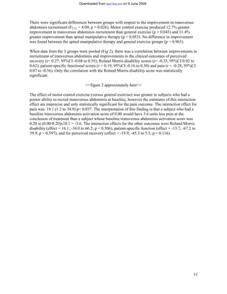 Downloaded from bjsm.bmj.com on 9 June 2009




There were significant differences between groups with respect to the improvement in transversus
abdominis recruitment (F2,31 = 4.09; p = 0.026). Motor control exercise produced 12.7% greater
improvement in transversus abdominis recruitment than general exercise (p = 0.043) and 11.4%
greater improvement than spinal manipulative therapy (p = 0.053). No difference in improvement
was found between the spinal manipulative therapy and general exercise groups (p = 0.963).

When data from the 3 groups were pooled (Fig 2), there was a correlation between improvements in
recruitment of transversus abdominis and improvements in the clinical outcomes of perceived
recovery (r= 0.27; 95%CI -0.08 to 0.55); Roland Morris disability scores (r= -0.35; 95%CI 0.02 to
0.62); patient-specific functional scores (r = 0.19; 95%CI -0.16 to 0.50) and pain (r = -0.28; 95%CI
0.07 to -0.56). Only the correlation with the Roland Morris disability score was statistically
significant.

                                   <<figure 2 approximately here>>

The effect of motor control exercise (versus general exercise) was greater in subjects who had a
poorer ability to recruit transversus abdominis at baseline, however the estimates of this interaction
effect are imprecise and only statistically significant for the pain outcome. The interaction effect for
pain was: 18.1 (1.2 to 34.9) p= 0.037. The interpretation of this finding is that a subject who had a
baseline transversus abdominis activation score of 0.00 would have 3.6 units less pain at the
conclusion of treatment than a subject whose baseline transversus abdominis activation score was
0.20 ie (0.00-0.20)x18.1 = -3.6. The interaction effects for the other outcomes were Roland Morris
disability (effect = 16.1; -34.0 to 66.2; p = 0.506); patient-specific function (effect = -13.7; -67.2 to
39.9; p = 0.597); and for perceived recovery (effect = -19.9; -45.3 to 5.5; p = 0.116).




                                                                                                      11
 