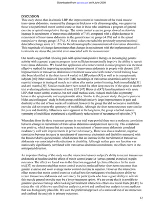 Downloaded from bjsm.bmj.com on 9 June 2009




DISCUSSION
This study shows that, in chronic LBP, the improvement in recruitment of the trunk muscle
transversus abdominis, measured by changes in thickness with ultrasonography, was greater in
those who performed motor control exercise than in those who undertook a program of general
exercise or spinal manipulative therapy. The motor control exercise group showed an absolute
increase in recruitment of transversus abdominis of 7.8% compared with a slight decrease in
recruitment of transversus abdominis in the general exercise group (-4.9%) and in the spinal
manipulative therapy group (-3.7%). All these values exceeded the previously reported minimal
detectable change score of 1.16% for the ultrasonographic measurement of transversus abdominis.
This magnitude of change demonstrates that changes in recruitment with the implementation of
treatments are above the potential error associated with the measurement.

Our results suggest that relieving pain with spinal manipulative therapy or encouraging general
activity with a general exercise program is not sufficient to maximally improve the ability to recruit
transversus abdominis. We found that application of a motor control exercise program was the most
effective method for improving recruitment of transversus abdominis in people with chronic LBP.
Improvements in transversus abdominis recruitment associated with motor control training have
also been identified in the short term (4 weeks) in LBP patients[45] as well as in asymptomatic
subjects.[46] Other studies of fine-wire EMG recordings of transversus abdominis activity have
reported changes in timing of muscle activation after motor control training, both immediately[31]
and at 6 months.[30] Similar results have been noted for other deep muscles of the spine in another
trial evaluating physical treatment of acute LBP.[47] Hides et al[47] found in patients with acute
LBP, that motor control exercise, but not usual medical care, reduced multifidus asymmetry
between the symptomatic and asymptomatic sides. Similar to the present study, the participants in
Hides and colleagues’ study in both groups exhibited similarly large improvements in pain and
disability at the end of four weeks of treatment, however the group that did not receive multifidus
exercise did not restore the symmetry of multifidus. Although the short term outcomes were similar
for pain and disability differences were apparent in the long term, the group who had restored
symmetry of multifidus experienced a significantly reduced rate of recurrence of episodes.[47]

When data from the three treatment groups in our trial were pooled there was a moderate correlation
between change in recruitment of transversus abdominis and perceived recovery. This correlation
was positive, which means that an increase in recruitment of transversus abdominis correlated
moderately well with improvements in perceived recovery. There was also a moderate, negative
correlation between increase in recruitment of transversus abdominis and disability measured with
the Roland Morris questionnaire, which means that an increase in the recruitment of transversus
abdominis was associated with reductions in disability. Although neither pain nor function was
statistically significantly correlated with transversus abdominis recruitment, the effects were in the
anticipated direction.

An important finding of the study was the interaction between subject’s ability to recruit transversus
abdominis at baseline and the effect of motor control exercise (versus general exercise) on pain
outcomes. The effect we found was in the direction suggested by clinical theories. In the main
trial[37] we demonstrated that motor control exercise produced better short-term outcomes than
general exercise and so on average motor control exercise is superior. However the interaction
effect means that motor control exercise worked best for participants who had a poor ability to
recruit transversus abdominis and conversely for participants who have a good ability to activate
this muscle general exercise may be a better treatment option. We are aware that it is possible to
generate spurious findings when looking for treatment interaction effects in clinical trials.[48,49] To
reduce the risk of this we specified our analysis a priori and confined our analysis to one predictor
that was biologically plausible. We used the preferred approach of a statistical test of an interaction
and confined the analysis to primary outcomes.
                                                                                                      12
 