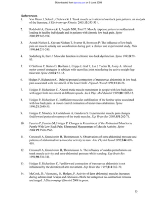Downloaded from bjsm.bmj.com on 9 June 2009




 References
1.    Van Dieen J, Selen L, Cholewicki J. Trunk muscle activation in low-back pain patients, an analysis
      of the literature. J Electromyogr Kinesio. 2003;13:333-351.

2.     Radebold A, Cholewicki J, Panjabi MM, Patel T: Muscle response pattern to sudden trunk
       loading in healthy individuals and in patients with chronic low back pain. Spine
       2000;25:947-954.

3.     Arendt-Nielsen L, Graven-Nielsen T, Svarrer H, Svensson P: The influence of low back
       pain on muscle activity and coordination during gait: a clinical and experimental study. Pain
       1996;64:231-240.

4.     Soderberg G, Barr J: Muscular function in chronic low-back dysfunction. Spine 1983;8:79-
       85.

5.     O’Sullivan P, Beales D, Beetham J, Cripps J, Graf F, Lin I, Tucker B, Avery A. Altered
       motor control strategies in subjects with sacroiliac joint pain during the active straight-leg-
       raise test. Spine 2002;27:E1-8.

6.    Hodges P, Richardson C. Delayed postural contraction of transversus abdominis in low back
      pain associated with movement of the lower limb. J Spinal Disord 1998;11:46-56.

7.     Hodges P, Richardson C. Altered trunk muscle recruitment in people with low back pain
       with upper limb movement at different speeds. Arch Phys Med Rehabil 1999;80:1005-12.

8.     Hodges P, Richardson C. Inefficient muscular stabilization of the lumbar spine associated
       with low back pain. A motor control evaluation of transversus abdominis. Spine
       1996;21:2640-50.

9.     Hodges P, Moseley G, Gabrielsson A, Gandevia S. Experimental muscle pain changes
       feedforward postural responses of the trunk muscles. Exp Brain Res 2003;151:262-71.

10.    Ferreira P, Ferreira M, Hodges P. Changes in Recruitment of the Abdominal Muscles in
       People With Low Back Pain. Ultrasound Measurement of Muscle Activity. Spine
       2004;29:2560-2566.

11.    Cresswell A, Grundstrom H, Thorstensson A. Observations of intra-abdominal pressure and
       patterns of abdominal intra-muscular activity in man. Acta Physiol Scand 1992;144:409-
       418.

12.    Cresswell A, Grundstrom H, Thorstensson A. The influence of sudden perturbations on
       trunk muscle activity and intra-abdominal pressure while standing. Exp Brain Res
       1994;98:336-341.

13.    Hodges P, Richardson C. Feedforward contraction of transversus abdominis is not
       influenced by the direction of arm movement. Exp Brain Res 1997;114:362-70.

14.    McCook, D., Vicenzino, B., Hodges, P. Activity of deep abdominal muscles increases
       during submaximal flexion and extension efforts but antagonist co- contraction remains
       unchanged. J Electromyogr Kinesiol 2008 in press.


                                                                                                     15
 
