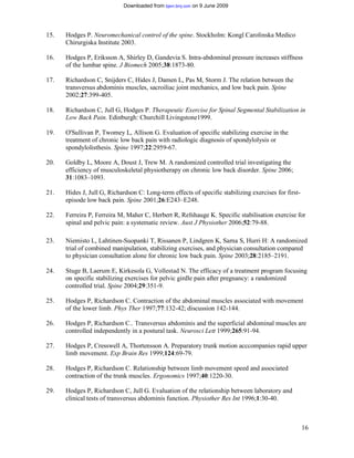Downloaded from bjsm.bmj.com on 9 June 2009




15.   Hodges P. Neuromechanical control of the spine. Stockholm: Kongl Carolinska Medico
      Chirurgiska Institute 2003.

16.   Hodges P, Eriksson A, Shirley D, Gandevia S. Intra-abdominal pressure increases stiffness
      of the lumbar spine. J Biomech 2005;38:1873-80.

17.   Richardson C, Snijders C, Hides J, Damen L, Pas M, Storm J. The relation between the
      transversus abdominis muscles, sacroiliac joint mechanics, and low back pain. Spine
      2002;27:399-405.

18.   Richardson C, Jull G, Hodges P. Therapeutic Exercise for Spinal Segmental Stabilization in
      Low Back Pain. Edinburgh: Churchill Livingstone1999.

19.   O'Sullivan P, Twomey L, Allison G. Evaluation of specific stabilizing exercise in the
      treatment of chronic low back pain with radiologic diagnosis of spondylolysis or
      spondylolisthesis. Spine 1997;22:2959-67.

20.   Goldby L, Moore A, Doust J, Trew M. A randomized controlled trial investigating the
      efficiency of musculoskeletal physiotherapy on chronic low back disorder. Spine 2006;
      31:1083–1093.

21.   Hides J, Jull G, Richardson C: Long-term effects of specific stabilizing exercises for first-
      episode low back pain. Spine 2001;26:E243–E248.

22.   Ferreira P, Ferreira M, Maher C, Herbert R, Refshauge K. Specific stabilisation exercise for
      spinal and pelvic pain: a systematic review. Aust J Physiother 2006;52:79-88.

23.   Niemisto L, Lahtinen-Suopanki T, Rissanen P, Lindgren K, Sarna S, Hurri H: A randomized
      trial of combined manipulation, stabilizing exercises, and physician consultation compared
      to physician consultation alone for chronic low back pain. Spine 2003;28:2185–2191.

24.   Stuge B, Laerum E, Kirkesola G, Vollestad N. The efficacy of a treatment program focusing
      on specific stabilizing exercises for pelvic girdle pain after pregnancy: a randomized
      controlled trial. Spine 2004;29:351-9.

25.   Hodges P, Richardson C. Contraction of the abdominal muscles associated with movement
      of the lower limb. Phys Ther 1997;77:132-42; discussion 142-144.

26.   Hodges P, Richardson C.. Transversus abdominis and the superficial abdominal muscles are
      controlled independently in a postural task. Neurosci Lett 1999;265:91-94.

27.   Hodges P, Cresswell A, Thortensson A. Preparatory trunk motion acccompanies rapid upper
      limb movement. Exp Brain Res 1999;124:69-79.

28.   Hodges P, Richardson C. Relationship between limb movement speed and associated
      contraction of the trunk muscles. Ergonomics 1997;40:1220-30.

29.   Hodges P, Richardson C, Jull G. Evaluation of the relationship between laboratory and
      clinical tests of transversus abdominis function. Physiother Res Int 1996;1:30-40.



                                                                                                      16
 