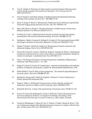 Downloaded from bjsm.bmj.com on 9 June 2009




30.   Tsao H., Hodges P. Persistence of improvements in postural strategies following motor
      control training in people with recurrent low back pain. J Electromyogr Kinesiol
      2008:18(4):559-567..

31.   Tsao H, Hodges P. Immediate changes in feedforward postural adjustments following
      voluntary motor training. Exp Brain Res.. 2007;181:537-46.

32.   Bunce S, Hough A, Moore A. Measurement of abdominal muscle thickness using M-mode
      ultrasound imaging during functional activities. Man Ther 2004;9:41-44.

33.   Bunce SM, Moore A, Hough A. M-mode ultrasound: a reliable measure of transversus
      abdomini thicknes? Clin Biomech 2002;17:315-317.

34.   Critchley D, Coutts F. Abdominal muscle function in chronic low-back pain patients:
      measurements with real-time ultrasound scanning. Physiother 2002;86:322-332.

35.   McMeeken J, Beith I, Newham D, Milligan P, Critchley D. The relationship between EMG
      and change in thickness of transversus abdominis. Clin Biomech 2004;19:337-342.

36.   Hodges P, Pengel L, Herbert R, Gandevia S. Measurement of muscle contraction with
      ultrasound imaging. Muscle Nerve 2003;27:682-692.

37.   Ferreira M, Ferreira P, Latimer J, Herbert R, Hodges P, Jennings M, Maher C, Refshauge K.
      Comparison of general exercise, motor control exercise and spinal manipulative therapy for
      chronic low back pain. A randomized trial. Pain 2007;131:31-37.

38.   Fleiss J. The Design and Analysis of Clinical Experiments: Reliability of Measurement.
      Chichester: John Wiley & Sons. 1–33, 1986.

39.   Hodges P, Ferreira P, Ferreira M. Lumbar spine – treatment of spondylolytic and instability
      problems. In Magee D, Zachazewski J, Quillen W. Musculoskeletal Rehabilitation. 2008.

40.   Klaber Moffet J, Frost H. Back to fitness programme. The manual for physiotherapists to
      set up the classes. Physiother 2000;86:295-305.

41.   Maitland G, Hengenveld E, Banks K, English K. Maitland's Vertebral Manipulation.
      Oxford: Butterworth Heinneman 2001.

42.   Pengel L, Maher C, Refshauge K. Responsiveness of pain, disability and physical
      impairment outcomes in subjects with low back pain. Spine 2004;29:879-883.

43.   Roland M, Morris R. A study of the natural history of back pain. Spine 1983;8:141-150.

44.   Ferreira P, Ferreira M, Refshauge K, Latimer J, Herbert R. Clinical ultrasound test for
      transversus abdominus thickness: investigation of reliability. Proceedings of the
      Musculoskeltal Physiotherapy Association Conference, 2003, Sydney, Australia.


45.   Teyhen D, Miltenberger C, Deiters H, Toro Y, Pulliam J, Childs J, Boyles R, Flynn T. The
      use of ultrasound imaging of the abdominal drawing-in maneuver in subjects with low back
      pain. J Orthop Sports Phys Ther 2005;35:346-355.

                                                                                                17
 