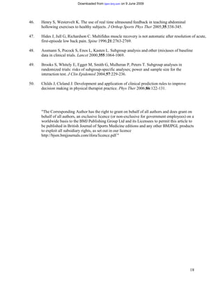 Downloaded from bjsm.bmj.com on 9 June 2009




46.   Henry S, Westervelt K. The use of real time ultrasound feedback in teaching abdominal
      hollowing exercises to healthy subjects. J Orthop Sports Phys Ther 2005;35:338-345.

47.   Hides J, Jull G, Richardson C. Multifidus muscle recovery is not automatic after resolution of acute,
      first-episode low back pain. Spine 1996;21:2763-2769.

48.   Assmann S, Pocock S, Enos L, Kasten L. Subgroup analysis and other (mis)uses of baseline
      data in clinical trials. Lancet 2000;355:1064-1069.

49.   Brooks S, Whitely E, Egger M, Smith G, Mulheran P, Peters T. Subgroup analyses in
      randomized trials: risks of subgroup-specific analyses; power and sample size for the
      interaction test. J Clin Epidemiol 2004;57:229-236.

50.   Childs J, Cleland J. Development and application of clinical prediction rules to improve
      decision making in physical therapist practice. Phys Ther 2006;86:122-131.




      "The Corresponding Author has the right to grant on behalf of all authors and does grant on
      behalf of all authors, an exclusive licence (or non-exclusive for government employees) on a
      worldwide basis to the BMJ Publishing Group Ltd and its Licensees to permit this article to
      be published in British Journal of Sports Medicine editions and any other BMJPGL products
      to exploit all subsidiary rights, as set out in our licence
      http://bjsm.bmjjournals.com/ifora/licence.pdf "




                                                                                                 18
 