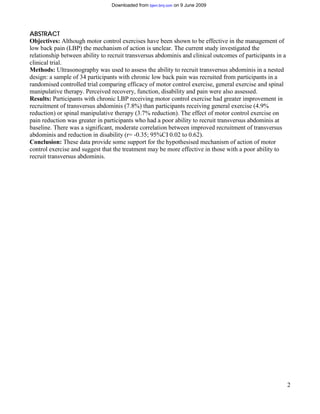 Downloaded from bjsm.bmj.com on 9 June 2009




ABSTRACT
Objectives: Although motor control exercises have been shown to be effective in the management of
low back pain (LBP) the mechanism of action is unclear. The current study investigated the
relationship between ability to recruit transversus abdominis and clinical outcomes of participants in a
clinical trial.
Methods: Ultrasonography was used to assess the ability to recruit transversus abdominis in a nested
design: a sample of 34 participants with chronic low back pain was recruited from participants in a
randomised controlled trial comparing efficacy of motor control exercise, general exercise and spinal
manipulative therapy. Perceived recovery, function, disability and pain were also assessed.
Results: Participants with chronic LBP receiving motor control exercise had greater improvement in
recruitment of transversus abdominis (7.8%) than participants receiving general exercise (4.9%
reduction) or spinal manipulative therapy (3.7% reduction). The effect of motor control exercise on
pain reduction was greater in participants who had a poor ability to recruit transversus abdominis at
baseline. There was a significant, moderate correlation between improved recruitment of transversus
abdominis and reduction in disability (r= -0.35; 95%CI 0.02 to 0.62).
Conclusion: These data provide some support for the hypothesised mechanism of action of motor
control exercise and suggest that the treatment may be more effective in those with a poor ability to
recruit transversus abdominis.




                                                                                                           2
 