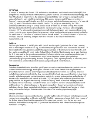 Downloaded from bjsm.bmj.com on 9 June 2009




METHODS
A sample of non-specific chronic LBP patients was taken from a randomised controlled trial[37] that
compared the efficacy of motor control exercise, general exercise, and spinal manipulative therapy. The
final 45 subjects to be enrolled in the randomised controlled trial were invited to participate in this
study, of whom 34 were eligible to participate. This sample size provided 80% power to detect a
Pearson’s correlation coefficient between TrA recruitment and clinical outcome measures of at least 0.4
(fair)[38] with 95% confidence intervals of 0.2 to 0.6. The study was approved by the Ethics
committees of the University of Sydney and the South Western and Western Sydney Area Health
Services. Recruitment of transversus abdominis was measured using a published ultrasonography
protocol.[10] The ultrasound measurement was made before participants were randomised to a motor
control exercise group, a general exercise group, or a spinal manipulative therapy group and again after
the application of 12 sessions of treatment over an 8-week period. The clinical outcomes of perceived
recovery, function, disability, and pain were also collected at the time of the ultrasound
measurement.[37]

Subjects
Patients aged between 18 and 80 years with chronic low back pain (symptoms for at least 3 months)
with or without pain referral to the leg, but without neurological deficit were recruited for the study. To
be included in the trial, patients needed to have persistent pain or disability for at least 3 months, and
they had to score at least 3 points on the Roland Morris Disability Questionnaire and at least 2 units on
the 0-10 pain scale at the screening consultation. Exclusion criteria were: spinal surgery in the past 12
months; pregnancy at the first assessment; suspected or diagnosed serious spine pathology
(inflammatory spondyloarthropathy, fracture, malignancy, cauda equina syndrome, or infection); nerve
root compromise; contra-indications to exercise; or poor English comprehension.

Intervention
Based on the randomisation procedure, participants received motor control exercise, general exercise,
or spinal manipulative therapy. Participants allocated to the motor control exercise group were
prescribed exercises aimed at improving control of lumbopelvic movement and stability. Exercises
included training function of specific deep muscles of the low back region, coordination of deep trunk
muscles with diaphragmatic respiration pattern, control of a neutral lumbar posture, and reduction of
any excessive superficial trunk muscle activation.[39] Participants allocated to the general exercise
group received the program described by Klaber Moffet[40], which is based on a biopsychosocial
model and aims to overcome a fear of movement and to improve physical function in both the short-
and long-term. For subjects allocated to the spinal manipulative therapy group, joint mobilisation
techniques, but not thrust manipulation techniques, were applied to the participant’s spine or pelvis
using grades and techniques that were at the discretion of the treating physiotherapist.[41]

Clinical outcomes
Clinical outcomes were measured at baseline and after eight weeks of treatment. Global impression of
recovery was measured on an 11-point scale.[42] Disability was measured using the 24-item version of
the Roland Morris Disability Questionnaire.[43] Average pain intensity over the last week was
measured on a numerical rating scale [42] Function was measured with a modified Patient-Specific
Functional Scale.[42]




                                                                                                          5
 