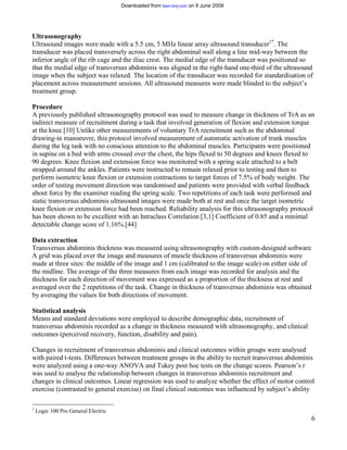 Downloaded from bjsm.bmj.com on 9 June 2009




Ultrasonography
Ultrasound images were made with a 5.5 cm, 5 MHz linear array ultrasound transducer1*. The
transducer was placed transversely across the right abdominal wall along a line mid-way between the
inferior angle of the rib cage and the iliac crest. The medial edge of the transducer was positioned so
that the medial edge of transversus abdominis was aligned in the right-hand one-third of the ultrasound
image when the subject was relaxed. The location of the transducer was recorded for standardisation of
placement across measurement sessions. All ultrasound measures were made blinded to the subject’s
treatment group.

Procedure
A previously published ultrasonography protocol was used to measure change in thickness of TrA as an
indirect measure of recruitment during a task that involved generation of flexion and extension torque
at the knee.[10] Unlike other measurements of voluntary TrA recruitment such as the abdominal
drawing-in manoeuvre, this protocol involved measurement of automatic activation of trunk muscles
during the leg task with no conscious attention to the abdominal muscles. Participants were positioned
in supine on a bed with arms crossed over the chest, the hips flexed to 50 degrees and knees flexed to
90 degrees. Knee flexion and extension force was monitored with a spring scale attached to a belt
strapped around the ankles. Patients were instructed to remain relaxed prior to testing and then to
perform isometric knee flexion or extension contractions to target forces of 7.5% of body weight. The
order of testing movement direction was randomised and patients were provided with verbal feedback
about force by the examiner reading the spring scale. Two repetitions of each task were performed and
static transversus abdominis ultrasound images were made both at rest and once the target isometric
knee flexion or extension force had been reached. Reliability analysis for this ultrasonography protocol
has been shown to be excellent with an Intraclass Correlation [3,1] Coefficient of 0.85 and a minimal
detectable change score of 1.16%.[44]

Data extraction
Transversus abdominis thickness was measured using ultrasonography with custom-designed software.
A grid was placed over the image and measures of muscle thickness of transversus abdominis were
made at three sites: the middle of the image and 1 cm (calibrated to the image scale) on either side of
the midline. The average of the three measures from each image was recorded for analysis and the
thickness for each direction of movement was expressed as a proportion of the thickness at rest and
averaged over the 2 repetitions of the task. Change in thickness of transversus abdominis was obtained
by averaging the values for both directions of movement.

Statistical analysis
Means and standard deviations were employed to describe demographic data, recruitment of
transversus abdominis recorded as a change in thickness measured with ultrasonography, and clinical
outcomes (perceived recovery, function, disability and pain).

Changes in recruitment of transversus abdominis and clinical outcomes within groups were analysed
with paired t-tests. Differences between treatment groups in the ability to recruit transversus abdominis
were analyzed using a one-way ANOVA and Tukey post hoc tests on the change scores. Pearson’s r
was used to analyse the relationship between changes in transversus abdominis recruitment and
changes in clinical outcomes. Linear regression was used to analyze whether the effect of motor control
exercise (contrasted to general exercise) on final clinical outcomes was influenced by subject’s ability

1
    Logic 100 Pro General Electric
                                                                                                       6
 