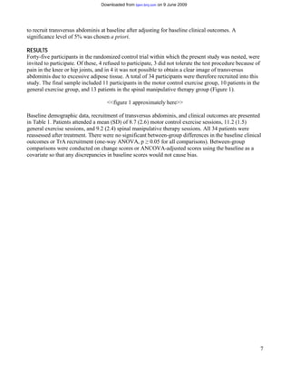 Downloaded from bjsm.bmj.com on 9 June 2009




to recruit transversus abdominis at baseline after adjusting for baseline clinical outcomes. A
significance level of 5% was chosen a priori.

RESULTS
Forty-five participants in the randomized control trial within which the present study was nested, were
invited to participate. Of these, 4 refused to participate, 3 did not tolerate the test procedure because of
pain in the knee or hip joints, and in 4 it was not possible to obtain a clear image of transversus
abdominis due to excessive adipose tissue. A total of 34 participants were therefore recruited into this
study. The final sample included 11 participants in the motor control exercise group, 10 patients in the
general exercise group, and 13 patients in the spinal manipulative therapy group (Figure 1).

                                     <<figure 1 approximately here>>

Baseline demographic data, recruitment of transversus abdominis, and clinical outcomes are presented
in Table 1. Patients attended a mean (SD) of 8.7 (2.6) motor control exercise sessions, 11.2 (1.5)
general exercise sessions, and 9.2 (2.4) spinal manipulative therapy sessions. All 34 patients were
reassessed after treatment. There were no significant between-group differences in the baseline clinical
outcomes or TrA recruitment (one-way ANOVA, p 0.05 for all comparisons). Between-group
                                                        ≥
comparisons were conducted on change scores or ANCOVA-adjusted scores using the baseline as a
covariate so that any discrepancies in baseline scores would not cause bias.




                                                                                                               7
 