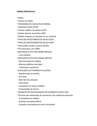 2
TEMAS PROPOSTOS
* Asfalto
* histórico do asfalto
* PARADIGMA DO ASFALTO NO BRASIL
* LIGANTES ASFÁLTICOS
* Cimento asfáltico de petróleo (CAP)
* Asfaltos diluídos de petróleo (ADP)
* Asfaltos oxidados ou soprados de uso industrial
* TIPOS DE REVESTIMENTOS ASFÁLTICOS
* TIPOS DE REVESTIMENTOS ASFÁLTICOS
* Areia asfalto usinada a quente (AAUQ)
* Pré-misturados a frio (PMF)
* MISTURAS IN SITU EM USINAS MÓVEIS
- Lama Asfáltica
* MISTURAS IN SITU EM USINAS MÓVEIS
- Microrrevestimento asfáltico
- Misturas asfálticas recicladas
- Tratamentos superficiais
* EXECUÇÃO DE PAVIMENTO FLEXÍVEL
- Regularização de subleito
- Sub base
- Base de brita graduada
- Imprimação
- Lançamento da mistura asfáltica
- Compactação da mistura
* TÉCNICAS DE RESTAURAÇÃO DE PAVIMENTO ASFÁLTICO
* Técnicas para restauração de pavimentos com problemas estruturais
- O recapeamento asfáltico
- Emprego dos geossintéticos
- Camadas intermediárias de alívio de tensões:
 