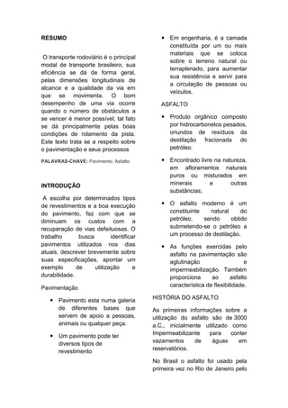 RESUMO
O transporte rodoviário é o principal
modal de transporte brasileiro, sua
eficiência se dá de forma geral,
pelas dimensões longitudinais de
alcance e a qualidade da via em
que se movimenta. O bom
desempenho de uma via ocorre
quando o número de obstáculos a
se vencer é menor possível, tal fato
se dá principalmente pelas boas
condições de rolamento da pista.
Este texto trata se a respeito sobre
o pavimentação e seus processos
PALAVRAS-CHAVE: Pavimento. Asfalto
INTRODUÇÃO
A escolha por determinados tipos
de revestimentos e a boa execução
do pavimento, faz com que se
diminuam os custos com a
recuperação de vias defeituosas. O
trabalho busca identificar
pavimentos utilizados nos dias
atuais, descrever brevemente sobre
suas especificações, apontar um
exemplo de utilização e
durabilidade.
Pavimentação
 Pavimento esta numa galeria
de diferentes bases que
servem de apoio a pessoas,
animais ou qualquer peça.
 Um pavimento pode ter
diversos tipos de
revestimento
 Em engenharia, é a camada
constituída por um ou mais
materiais que se coloca
sobre o terreno natural ou
terraplenado, para aumentar
sua resistência e servir para
a circulação de pessoas ou
veículos.
ASFALTO
 Produto orgânico composto
por hidrocarbonetos pesados,
oriundos de resíduos da
destilação fracionada do
petróleo.
 Encontrado livre na natureza,
em afloramentos naturais
puros ou misturados em
minerais e outras
substâncias;
 O asfalto moderno é um
constituinte natural do
petróleo, sendo obtido
submetendo-se o petróleo a
um processo de destilação.
 As funções exercidas pelo
asfalto na pavimentação são
aglutinação e
impermeabilização. Também
proporciona ao asfalto
característica de flexibilidade.
HISTÓRIA DO ASFALTO
As primeiras informações sobre a
utilização do asfalto são de 3000
a.C., inicialmente utilizado como
Impermeabilizante para conter
vazamentos de águas em
reservatórios.
No Brasil o asfalto foi usado pela
primeira vez no Rio de Janeiro pelo
 