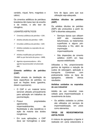 vanádio, níquel, ferro, magnésio e
cálcio)
Os cimentos asfálticos de petróleos
brasileiros têm baixo teor de enxofre
e de metais, e alto teor de
nitrogênio.
LIGANTES ASFÁLTICOS
 Cimentos asfálticos de petróleo – CAP;
 Asfaltos diluídos de petróleo – ADP;
 Emulsões asfálticas de petróleo – EAP;
 Asfaltos oxidados ou soprados de uso
industrial;
 Asfaltos modificados por polímero –
AMP ou por borracha de pneus – AMB;
 Agentes rejuvenescedores – AR e
agente rejuvenescedor emulsionado
ARE.
Cimento asfáltico de petróleo
(CAP)
Obtido através da destilação de
tipos específicos de petróleo, na
qual as frações leves (gasolina,
diesel e querosene).
• O CAP é um material termo
sensível utilizado principalmente
para aplicação em trabalhos de
pavimentação.
• Possui propriedades
aglutinantes,
impermeabilizantes, de
flexibilidade e alta resistência à
ação da maioria dos ácidos
inorgânicos.
• Em suas aplicações, o CAP
deve ser homogêneo e estar
livre de água, para que sua
utilização seja adequada.
Asfaltos diluídos de petróleo
(ADP)
Os asfaltos diluídos de petróleo
(ADP) são produzidos a partir do
CAP e diluentes adequados.
• Serviços típicos que utilizam
ADP são macadames
betuminosos, os tratamentos
superficiais e alguns pré-
misturados a frio, além da
imprimação
impermeabilizante
• São dispersões de cimento
asfáltico (CAP) em fase
aquosa estabilizada.
Utilizadas a frio, proporcionando
ganhos de logística e redução de
custos de estocagem, aplicação e
transporte. Combinam com
praticamente todos os tipos de
agregados, obtendo ótimos
resultados
Asfaltos oxidados ou soprados
de uso industrial
Asfalto de uso industrial, mais
voltado para impermeabilização e
revestimento de dutos.
• Os asfaltos oxidados ou piches
são utilizados em serviços de
impermeabilização, em pisos
como elementos.
TIPOS DE REVESTIMENTOS
ASFÁLTICOS
A mistura de agregados e ligante é
realizada em usina estacionária e
 