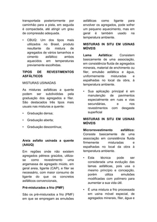 transportada posteriormente por
caminhão para a pista, em seguida
é compactada, até atingir um grau
de compressão adequada.
• CBUQ: Um dos tipos mais
utilizados no Brasil, produto
resultante da mistura de
agregados de vários tamanhos e
cimento asfáltico ambos
aquecidos em temperaturas
previamente escolhidas.
TIPOS DE REVESTIMENTOS
ASFÁLTICOS
MISTURAS USINADAS
As misturas asfálticas a quente
podem ser subdivididas pela
graduação dos agregados e fíler.
São destacados três tipos mais
usuais nas misturas a quente:
• Graduação densa;
• Graduação aberta;
• Graduação descontínua;
Areia asfalto usinada a quente
(AAUQ)
Em regiões onde não existem
agregados pétreos graúdos, utiliza-
se como revestimento uma
argamassa de agregado miúdo, em
geral areia, ligante (CAP), e fíler se
necessário, com maior consumo de
ligante do que os concretos
asfálticos convencionais,
Pré-misturados a frio (PMF)
São os pré-misturados a frio (PMF)
em que se empregam as emulsões
asfálticas como ligante para
envolver os agregados, pode sofrer
um pequeno aquecimento, mas em
geral é também usado na
temperatura ambiente.
MISTURAS IN SITU EM USINAS
MÓVEIS
Lama Asfáltica: Consistem
basicamente de uma associação,
em consistência fluida de agregados
minerais, material de enchimento ou
filer, emulsão asfáltica e água,
uniformemente misturadas e
espalhadas no local da obra, à
temperatura ambiente.
• Sua aplicação principal é em
manutenção de pavimentos
especialmente em ruas e vias
secundárias, e nos
revestimentos com desgaste
superficial
MISTURAS IN SITU EM USINAS
MÓVEIS
Microrrevestimento asfáltico:
Consiste basicamente de uma
associação em consistência fluida
firmemente misturadas e
espalhadas no local da obra à
temperatura ambiente.
• Esta técnica pode ser
considerada uma evolução das
lamas asfálticas, pois usa o
mesmo princípio e concepção,
porém utiliza emulsões
modificadas com polímero para
aumentar a sua vida útil.
• É uma mistura a frio processada
em usina móvel especial, de
agregados minerais, fíler, água e
 