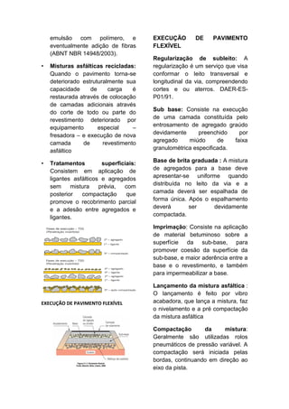 emulsão com polímero, e
eventualmente adição de fibras
(ABNT NBR 14948/2003).
• Misturas asfálticas recicladas:
Quando o pavimento torna-se
deteriorado estruturalmente sua
capacidade de carga é
restaurada através de colocação
de camadas adicionais através
do corte de todo ou parte do
revestimento deteriorado por
equipamento especial –
fresadora – e execução de nova
camada de revestimento
asfáltico
• Tratamentos superficiais:
Consistem em aplicação de
ligantes asfálticos e agregados
sem mistura prévia, com
posterior compactação que
promove o recobrimento parcial
e a adesão entre agregados e
ligantes.
EXECUÇÃO DE PAVIMENTO FLEXÍVEL
EXECUÇÃO DE PAVIMENTO
FLEXÍVEL
Regularização de subleito: A
regularização é um serviço que visa
conformar o leito transversal e
longitudinal da via, compreendendo
cortes e ou aterros. DAER-ES-
P01/91.
Sub base: Consiste na execução
de uma camada constituída pelo
entrosamento de agregado graúdo
devidamente preenchido por
agregado miúdo de faixa
granulométrica especificada.
Base de brita graduada : A mistura
de agregados para a base deve
apresentar-se uniforme quando
distribuída no leito da via e a
camada deverá ser espalhada de
forma única. Após o espalhamento
deverá ser devidamente
compactada.
Imprimação: Consiste na aplicação
de material betuminoso sobre a
superfície da sub-base, para
promover coesão da superfície da
sub-base, e maior aderência entre a
base e o revestimento, e também
para impermeabilizar a base.
Lançamento da mistura asfáltica :
O lançamento é feito por vibro
acabadora, que lança a mistura, faz
o nivelamento e a pré compactação
da mistura asfáltica
Compactação da mistura:
Geralmente são utilizadas rolos
pneumáticos de pressão variável. A
compactação será iniciada pelas
bordas, continuando em direção ao
eixo da pista.
 
