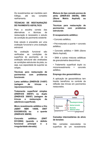 Os revestimentos ser mantidos sem
tráfego, até seu completo
resfriamento.
TÉCNICAS DE RESTAURAÇÃO
DE PAVIMENTO ASFÁLTICO
Para a escolha correta das
alternativas e técnicas de
restauração é necessário o estudo
da condição do pavimento existente
Este estudo é precedido por uma
avaliação funcional e uma avaliação
estrutural
Na avaliação funcional são
verificadas as condições da
superfície do pavimento. Já na
avaliação estrutural são analisadas
as condições estruturais da pista, ou
seja, sua capacidade de suportar as
cargas.
Técnicas para restauração de
pavimentos com problemas
funcionais
Lama asfáltica (DNER-ES 314/97)
(selagem de trincas e
rejuvenescimento);
Tratamento superficial simples
(DNER-ES 308/97) ou duplo
(DNER-ES 309/97) (selagem de
trincas e restauração da
aderência superficial);
Micro revestimento asfáltico a frio
(ABNT NBR 14948, DNIT
035/2005-ES) ou a quente
(DNER-ES 388/99)
Concreto asfáltico (DNIT
031/2004) (quando o defeito
funcional principal é a
irregularidade elevada);
Mistura do tipo camada porosa de
atrito (DNER-ES 386/99), SMA
(Stone Matrix Asphalt) ou
misturas.
Técnicas para restauração de
pavimentos com problemas
estruturais
O recapeamento asfáltico:
• Concreto asfáltico;
• Pré-misturado a quente + concreto
asfáltico;
• Concreto asfáltico + SMA (Stone
Matrix Asphalt);
• SMA e outras misturas asfálticas
de granulometria descontínua;
• Tratamento superficial duplo ou
microrrevestimento + concreto
asfáltico.
Emprego dos geossintéticos:
A aplicação de geossintéticos tem
trazido benefícios no controle da
reflexão das trincas em pavimentos
restaurados.
Camadas intermediárias de alívio
de tensões:
São camadas executadas na
superfície de um revestimento
 