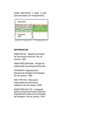 antigo deteriorado e sobre a qual
será executado um recapeamento.
REFERENCIAS
DNER 667/22 – Método de Projeto
de Pavimentos Flexíveis. Rio de
Janeiro, 1981.
DNER PRO-269/1994 – Projeto de
restauração de pavimentos flexíveis
TECNAPAV. Departamento
Nacional de Estradas de Rodagem.
Rio de Janeiro, 1994.
DNIT IPR-720 – Manual de
restauração de pavimentos
asfálticos. Rio de Janeiro. 2006.
DNER PRO-0011/79 – Avaliação
Estrutural dos Pavimentos Flexíveis.
Departamento Nacional de Estradas
de Rodagem. Rio de Janeiro, 1979.
 