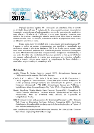 O projeto de ensino ligado a RP-I serviu como um importante ponto de suporte
às atividades desenvolvidas. A participação dos acadêmicos (monitores) no projeto foi
importante, pois motivou a reflexão das práticas através das percepções dos acadêmicos
com relação a Resolução de Problemas. Através desta interação, obteve-se uma
evolução das práticas e metodologias adotadas na disciplina. Além disso, os monitores
também atuaram como facilitadores, estimulando as troca de experiências entre alunos
de diferentes semestres do curso.
Graças a uma maior proximidade com os acadêmicos, tanto as atividades de RP-
I quanto o projeto de ensino, proporcionaram um significativo aprendizado aos
professores tutores. A adoção da abordagem ABP é um desafio que se renova a cada
nova turma, a cada novo problema alvo, a cada novo grupo de acadêmicos que ingressa
no curso. O trabalho em equipe traz situações novas e inesperadas constantemente, o
que leva o docente a estar constantemente buscando aprimorar-se para apoiar o trabalho
das equipes. Adicionalmente, a resposta dos acadêmicos aos estímulos realizados
motiva a investir esforços para construir o conhecimento da forma dinâmica e
desafiadora proporcionada pela metodologia ABP.
Referências
Araújo, Ulisses F.; Sastre, Genoveva (orgs.) (2009). Aprendizagem baseada em
Problemas no ensino superior. São Paulo: Summus.
Corrêa, A. C. L.; Vieira, C. M.; Rolin, L. M. G.; Soares, M. O. M.; Francischetti, I.
(2010). Programa de Desenvolvimento Docente (PDD) da Faculdade de Medicina de
Marília (Famema): estratégia reflexiva para transformação das práticas. Anais do
Congresso Internacional - PBL 2010: Aprendizagem Baseada em Problemas e
Metodologias Ativas de Aprendizagem. São Paulo, SP (8 a 11 de fevereiro de 2010).
Duarte, Ricardo de Oliveira; Garcia, Pedro Francisco Donoso (2011). Metodologia de
Ensino Orientada a Projetos e Criação de Material Didático aplicada ao Projeto de
Processadores. Anais do Workshop sobre Educação em Arquitetura de
Computadores. WEAC.
IEEE Computer Society and Association for Computing Machinery ACM - The Join
Task Force on Computing Curricula, Software Engineering 2004: Curriculum
Guidelines for Ungraduated Degree Programs in Software Engineering, A Volume of
the Curricula Computing Series.
IEEE Computer Society Professional Practices Committee, SWEBOK (2004) - Guide to
the Software Engineering Body of Knowledge.
 