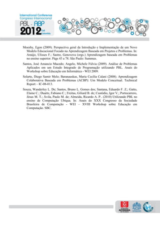 Moesby, Egon (2009). Perspectiva geral da Introdução e Implementação de um Novo
Modelo Educacional Focado na Aprendizagem Baseada em Projetos e Problemas. In:
Araújo, Ulisses F.; Sastre, Genoveva (orgs.) Aprendizagem baseada em Problemas
no ensino superior. Págs 43 a 78. São Paulo: Summus.
Santos, José Amancio Macedo; Angelo, Michele Fúlvia (2009). Análise de Problemas
Aplicados em um Estudo Integrado de Programação utilizando PBL. Anais do
Workshop sobre Educação em Informática - WEI 2009.
Solarte, Diego Samir Melo; Baranauskas, Maria Cecília Calani (2008). Aprendizagem
Colaborativa Baseada em Problemas (ACBP): Um Modelo Conceitual. Technical
Report – IC-08-013.
Souza, Wanderley L. De; Santos, Bruno L. Gomes dos; Santana, Eduardo F. Z.; Gatto,
Elaine C.; Duarte, Fabiano C.; Freitas, Giliard B. de; Custódio, Igor V.; Portocarrero,
Jésus M. T.; Ávila, Paulo M. de; Almeida, Ricardo A. P.. (2010) Utilizando PBL no
ensino de Computação Ubíqua. In: Anais do XXX Congresso da Sociedade
Brasileira de Computação - WEI – XVIII Workshop sobre Educação em
Computação. SBC.
 