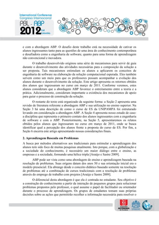e com a abordagem ABP. O desafio deste trabalho está na necessidade de cativar os
alunos ingressantes tanto para as questões de uma área do conhecimento contemporânea
e desafiadora como a engenharia de software, quanto para uma forma de aprendizagem
não convencional e inovadora.
O trabalho desenvolvido originou uma série de mecanismos para servir de guia
durante o desenvolvimento das atividades necessárias para a composição da solução a
ser proposta. Tais mecanismos estimulam os alunos a aplicarem os conceitos de
engenharia de software na elaboração da solução computacional esperada. Eles também
servem como um meio para que os professores possam acompanhar a evolução dos
alunos durante o desenvolvimento da solução. Este artigo apresenta os retornos obtidos
dos alunos que ingressaram no curso em março de 2011. Conforme veremos, estes
alunos consideram que a abordagem ABP favorece o estreitamento entre a teoria e a
prática. Adicionalmente, consideram importante a existência dos mecanismos de apoio
para guiar o processo de construção da solução.
O restante do texto está organizado da seguinte forma: a Seção 2 apresenta uma
revisão de literatura referente a abordagem ABP e sua utilização no ensino superior. Na
Seção 3 há uma descrição de como o curso de ES da UNIPAMPA foi estruturado
levando em consideração a abordagem ABP. A Seção 4 apresenta nosso estudo de caso:
a disciplina que representa o primeiro contato dos alunos ingressantes com a engenharia
de software e com a ABP. Posteriormente, na Seção 5, apresentaremos os relatos
obtidos pelos alunos que ingressaram no curso em março de 2011, onde se busca
identificar qual a percepção dos alunos frente a proposta do curso de ES. Por fim, a
Seção 6 encerra este artigo apresentando nossas considerações finais.
2. Aprendizagem Baseada em Problemas
A busca por métodos alternativos aos tradicionais para estimular a aprendizagem dos
alunos tem sido foco de muitas pesquisas atualmente. Isto porque, com a globalização e
a sociedade do conhecimento, é necessário um maior diálogo entre o ensino, as
empresas e a sociedade, formando uma hélice tripla [Araújo e Sastre 2009].
ABP pode ser vista como uma abordagem de ensino e aprendizagem baseada na
resolução de problemas. Suas origens datam dos anos 50 e sua orientação inicial era o
modelo presencial. Ela abrange desde o conceito didático baseado somente na resolução
de problemas até a combinação de cursos tradicionais com a resolução de problemas
através do emprego de trabalho com projetos [Araújo e Sastre 2009].
O diferencial desta abordagem é que ela é centrada no estudante. Seu objetivo é
a construção do conhecimento a partir da interação de pequenos grupos para solucionar
problemas propostos pelo professor, o qual assume o papel de facilitador ou orientador
durante o processo de aprendizagem. Os grupos de estudantes tomam suas próprias
decisões sobre as ações que permitirão recolher a informação necessária para resolver o
 