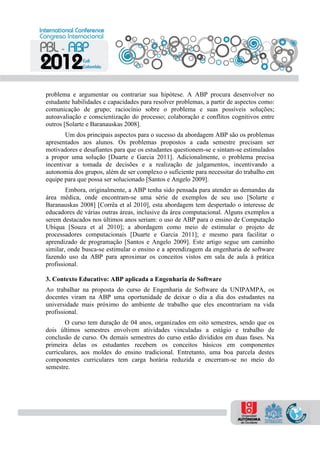 problema e argumentar ou contrariar sua hipótese. A ABP procura desenvolver no
estudante habilidades e capacidades para resolver problemas, a partir de aspectos como:
comunicação de grupo; raciocínio sobre o problema e suas possíveis soluções;
autoavaliação e conscientização do processo; colaboração e conflitos cognitivos entre
outros [Solarte e Baranauskas 2008].
Um dos principais aspectos para o sucesso da abordagem ABP são os problemas
apresentados aos alunos. Os problemas propostos a cada semestre precisam ser
motivadores e desafiantes para que os estudantes questionem-se e sintam-se estimulados
a propor uma solução [Duarte e Garcia 2011]. Adicionalmente, o problema precisa
incentivar a tomada de decisões e a realização de julgamentos, incentivando a
autonomia dos grupos, além de ser complexo o suficiente para necessitar do trabalho em
equipe para que possa ser solucionado [Santos e Angelo 2009].
Embora, originalmente, a ABP tenha sido pensada para atender as demandas da
área médica, onde encontram-se uma série de exemplos de seu uso [Solarte e
Baranauskas 2008] [Corrêa et al 2010], esta abordagem tem despertado o interesse de
educadores de várias outras áreas, inclusive da área computacional. Alguns exemplos a
serem destacados nos últimos anos seriam: o uso de ABP para o ensino de Computação
Ubíqua [Souza et al 2010]; a abordagem como meio de estimular o projeto de
processadores computacionais [Duarte e Garcia 2011]; e mesmo para facilitar o
aprendizado de programação [Santos e Angelo 2009]. Este artigo segue um caminho
similar, onde busca-se estimular o ensino e a aprendizagem da engenharia de software
fazendo uso da ABP para aproximar os conceitos vistos em sala de aula à prática
profissional.
3. Contexto Educativo: ABP aplicada a Engenharia de Software
Ao trabalhar na proposta do curso de Engenharia de Software da UNIPAMPA, os
docentes viram na ABP uma oportunidade de deixar o dia a dia dos estudantes na
universidade mais próximo do ambiente de trabalho que eles encontrariam na vida
profissional.
O curso tem duração de 04 anos, organizados em oito semestres, sendo que os
dois últimos semestres envolvem atividades vinculadas a estágio e trabalho de
conclusão de curso. Os demais semestres do curso estão divididos em duas fases. Na
primeira delas os estudantes recebem os conceitos básicos em componentes
curriculares, aos moldes do ensino tradicional. Entretanto, uma boa parcela destes
componentes curriculares tem carga horária reduzida e encerram-se no meio do
semestre.
 