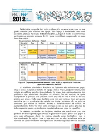 Então inicia a segunda fase, onde os alunos têm um espaço reservado em sua
grade curricular para trabalhar em equipe. Este espaço é formalizado como uma
disciplina, chamada Resolução de Problemas (RP). A Figura 1 mostra os componentes
curriculares do primeiro semestre de 2011 para exemplificar a organização em duas
fases do semestre.
Figura 1. Organização em duas fases do curso de ES: a organização curricular
do primeiro semestre de 2011.
As atividades vinculadas a Resolução de Problemas são realizadas em grupo,
onde os alunos exercitam o trabalho em equipe a fim de propor, cooperativamente, uma
solução ao problema que eles vêm estudando. Os grupos têm o acompanhamento dos
professores que ministraram disciplinas na primeira fase do semestre, os quais
acompanham a aplicação dos conceitos vistos em sala de aula e tiram as dúvidas
práticas dos alunos. Cada grupo também conta com um professor tutor que aponta
caminhos para a organização do trabalho em equipe, entretanto são os próprios
estudantes que tomam as decisões durante o desenvolvimento da solução. O
acompanhamento feito pelo tutor, tanto acontece na sala de aula com a presença de
todos os grupos, quanto em atendimento especializado a cada grupo em específico.
Os docentes envolvidos na disciplina, também são beneficiados com esta
proposta de ensino-aprendizagem através da proximidade com a prática dos grupos e
com suas dificuldades diante do projeto, atuando como facilitadores para o
desenvolvimento do projeto. Uma vez que espera-se um nível semelhante entre as
soluções em desenvolvimento, são organizados encontros regulares entre os docentes
 
