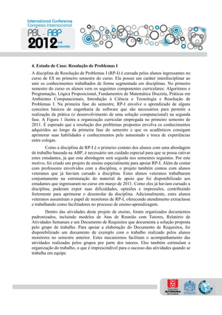 4. Estudo de Caso: Resolução de Problemas I
A disciplina de Resolução de Problemas I (RP-I) é cursada pelos alunos ingressantes no
curso de ES no primeiro semestre do curso. Ela possui um caráter interdisciplinar ao
unir os conhecimentos trabalhados de forma segmentada em disciplinas. No primeiro
semestre do curso os alunos vem os seguintes componentes curriculares: Algoritmos e
Programação, Lógica Proposicional, Fundamentos de Matemática Discreta, Práticas em
Ambientes Computacionais, Introdução à Ciência e Tecnologia e Resolução de
Problemas I. Na primeira fase do semestre, RP-I envolve o aprendizado de alguns
conceitos básicos de engenharia de software que são necessários para permitir a
realização da prática (o desenvolvimento de uma solução computacional) na segunda
fase. A Figura 1 ilustra a organização curricular empregada no primeiro semestre de
2011. É esperado que a resolução dos problemas propostos envolva os conhecimentos
adquiridos ao longo da primeira fase do semestre e que os acadêmicos consigam
aprimorar suas habilidades e conhecimentos pelo autoestudo e troca de experiências
entre colegas.
Como a disciplina de RP-I é o primeiro contato dos alunos com uma abordagem
de trabalho baseada na ABP, é necessário um cuidado especial para que se possa cativar
estes estudantes, já que esta abordagem será seguida nos semestres seguintes. Por este
motivo, foi criado um projeto de ensino especialmente para apoiar RP-I. Além de contar
com professores envolvidos com a disciplina, o projeto também contou com alunos
veteranos que já haviam cursado a disciplina. Estes alunos veteranos trabalharam
conjuntamente na estruturação do material de apoio que foi disponibilizado aos
estudantes que ingressaram no curso em março de 2011. Como eles já haviam cursado a
disciplina, puderam expor suas dificuldades, opiniões e impressões, contribuindo
fortemente para aprimorar o desenrolar da disciplina. Adicionalmente, estes alunos
veteranos assumiram o papel de monitores de RP-I, oferecendo atendimento extraclasse
e trabalhando como facilitadores no processo de ensino-aprendizagem.
Dentro das atividades deste projeto de ensino, foram organizados documentos
padronizados, incluindo modelos de Atas de Reunião com Tutores, Relatório de
Atividades Semanais e um Documento de Requisitos que documenta a solução proposta
pelo grupo de trabalho. Para apoiar a elaboração do Documento de Requisitos, foi
disponibilizado um documento de exemplo com o trabalho realizado pelos alunos
monitores no semestre anterior. Estes mecanismos facilitam o acompanhamento das
atividades realizadas pelos grupos por parte dos tutores. Eles também estimulam a
organização do trabalho, o que é imprescindível para o sucesso das atividades quando se
trabalha em equipe.
 