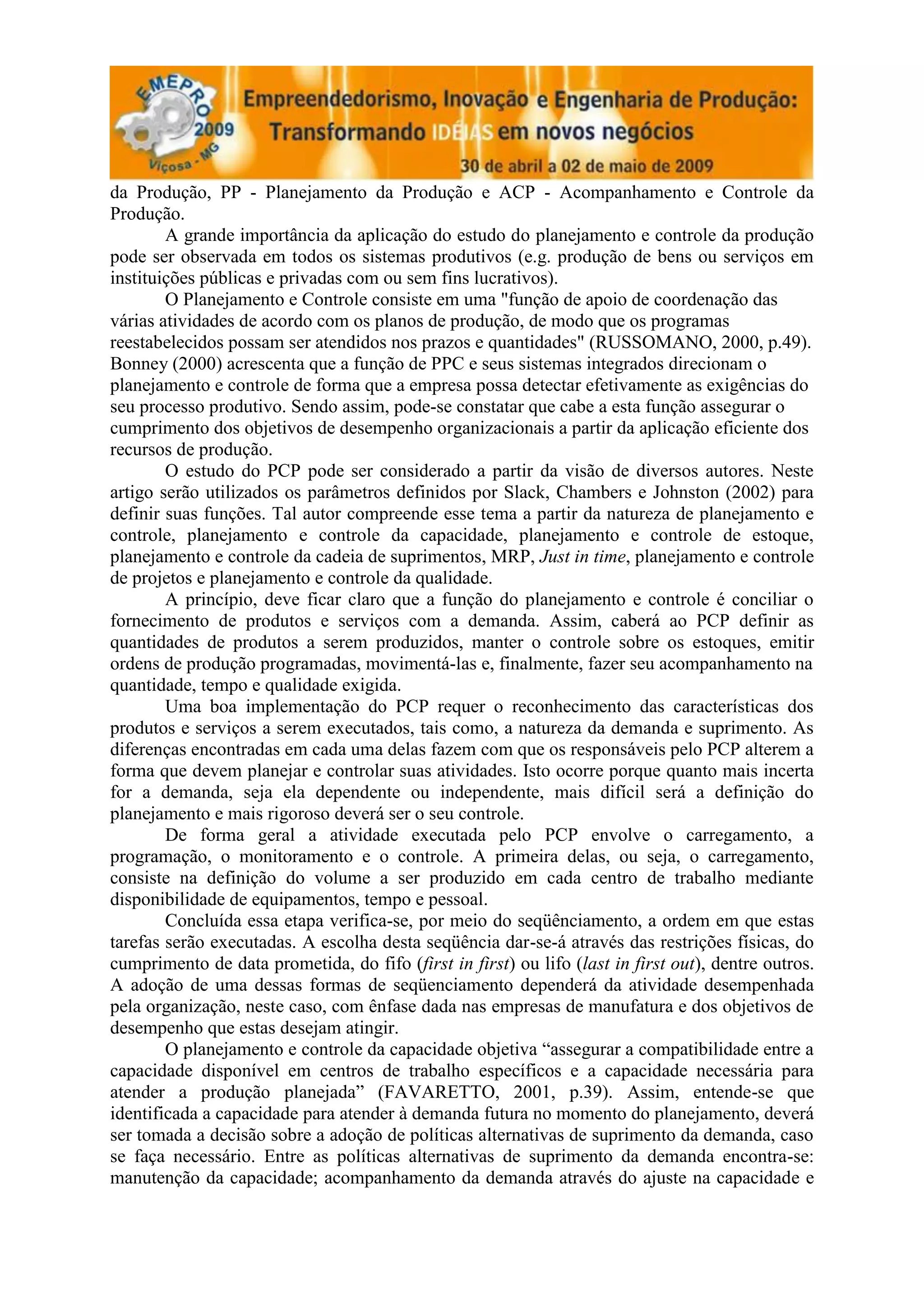 da Produção, PP - Planejamento da Produção e ACP - Acompanhamento e Controle da
Produção.
        A grande importância da aplicação do estudo do planejamento e controle da produção
pode ser observada em todos os sistemas produtivos (e.g. produção de bens ou serviços em
instituições públicas e privadas com ou sem fins lucrativos).
        O Planejamento e Controle consiste em uma "função de apoio de coordenação das
várias atividades de acordo com os planos de produção, de modo que os programas
reestabelecidos possam ser atendidos nos prazos e quantidades" (RUSSOMANO, 2000, p.49).
Bonney (2000) acrescenta que a função de PPC e seus sistemas integrados direcionam o
planejamento e controle de forma que a empresa possa detectar efetivamente as exigências do
seu processo produtivo. Sendo assim, pode-se constatar que cabe a esta função assegurar o
cumprimento dos objetivos de desempenho organizacionais a partir da aplicação eficiente dos
recursos de produção.
        O estudo do PCP pode ser considerado a partir da visão de diversos autores. Neste
artigo serão utilizados os parâmetros definidos por Slack, Chambers e Johnston (2002) para
definir suas funções. Tal autor compreende esse tema a partir da natureza de planejamento e
controle, planejamento e controle da capacidade, planejamento e controle de estoque,
planejamento e controle da cadeia de suprimentos, MRP, Just in time, planejamento e controle
de projetos e planejamento e controle da qualidade.
        A princípio, deve ficar claro que a função do planejamento e controle é conciliar o
fornecimento de produtos e serviços com a demanda. Assim, caberá ao PCP definir as
quantidades de produtos a serem produzidos, manter o controle sobre os estoques, emitir
ordens de produção programadas, movimentá-las e, finalmente, fazer seu acompanhamento na
quantidade, tempo e qualidade exigida.
        Uma boa implementação do PCP requer o reconhecimento das características dos
produtos e serviços a serem executados, tais como, a natureza da demanda e suprimento. As
diferenças encontradas em cada uma delas fazem com que os responsáveis pelo PCP alterem a
forma que devem planejar e controlar suas atividades. Isto ocorre porque quanto mais incerta
for a demanda, seja ela dependente ou independente, mais difícil será a definição do
planejamento e mais rigoroso deverá ser o seu controle.
        De forma geral a atividade executada pelo PCP envolve o carregamento, a
programação, o monitoramento e o controle. A primeira delas, ou seja, o carregamento,
consiste na definição do volume a ser produzido em cada centro de trabalho mediante
disponibilidade de equipamentos, tempo e pessoal.
        Concluída essa etapa verifica-se, por meio do seqüênciamento, a ordem em que estas
tarefas serão executadas. A escolha desta seqüência dar-se-á através das restrições físicas, do
cumprimento de data prometida, do fifo (first in first) ou lifo (last in first out), dentre outros.
A adoção de uma dessas formas de seqüenciamento dependerá da atividade desempenhada
pela organização, neste caso, com ênfase dada nas empresas de manufatura e dos objetivos de
desempenho que estas desejam atingir.
        O planejamento e controle da capacidade objetiva “assegurar a compatibilidade entre a
capacidade disponível em centros de trabalho específicos e a capacidade necessária para
atender a produção planejada” (FAVARETTO, 2001, p.39). Assim, entende-se que
identificada a capacidade para atender à demanda futura no momento do planejamento, deverá
ser tomada a decisão sobre a adoção de políticas alternativas de suprimento da demanda, caso
se faça necessário. Entre as políticas alternativas de suprimento da demanda encontra-se:
manutenção da capacidade; acompanhamento da demanda através do ajuste na capacidade e
 
