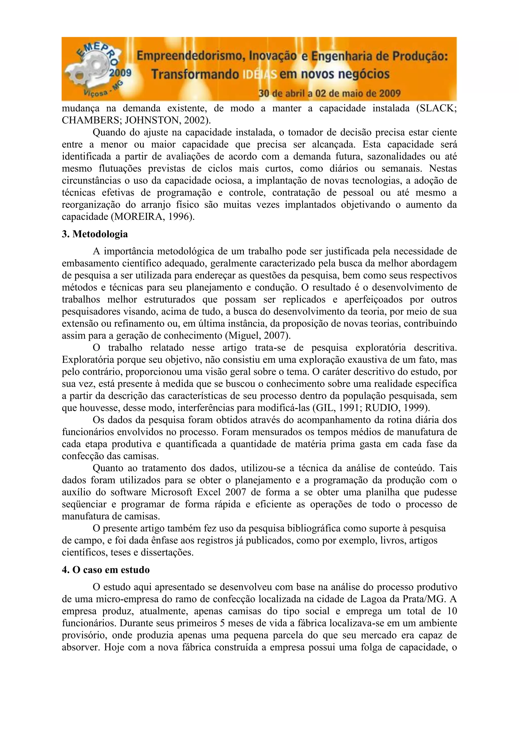 mudança na demanda existente, de modo a manter a capacidade instalada (SLACK;
CHAMBERS; JOHNSTON, 2002).
        Quando do ajuste na capacidade instalada, o tomador de decisão precisa estar ciente
entre a menor ou maior capacidade que precisa ser alcançada. Esta capacidade será
identificada a partir de avaliações de acordo com a demanda futura, sazonalidades ou até
mesmo flutuações previstas de ciclos mais curtos, como diários ou semanais. Nestas
circunstâncias o uso da capacidade ociosa, a implantação de novas tecnologias, a adoção de
técnicas efetivas de programação e controle, contratação de pessoal ou até mesmo a
reorganização do arranjo físico são muitas vezes implantados objetivando o aumento da
capacidade (MOREIRA, 1996).
3. Metodologia
        A importância metodológica de um trabalho pode ser justificada pela necessidade de
embasamento científico adequado, geralmente caracterizado pela busca da melhor abordagem
de pesquisa a ser utilizada para endereçar as questões da pesquisa, bem como seus respectivos
métodos e técnicas para seu planejamento e condução. O resultado é o desenvolvimento de
trabalhos melhor estruturados que possam ser replicados e aperfeiçoados por outros
pesquisadores visando, acima de tudo, a busca do desenvolvimento da teoria, por meio de sua
extensão ou refinamento ou, em última instância, da proposição de novas teorias, contribuindo
assim para a geração de conhecimento (Miguel, 2007).
        O trabalho relatado nesse artigo trata-se de pesquisa exploratória descritiva.
Exploratória porque seu objetivo, não consistiu em uma exploração exaustiva de um fato, mas
pelo contrário, proporcionou uma visão geral sobre o tema. O caráter descritivo do estudo, por
sua vez, está presente à medida que se buscou o conhecimento sobre uma realidade específica
a partir da descrição das características de seu processo dentro da população pesquisada, sem
que houvesse, desse modo, interferências para modificá-las (GIL, 1991; RUDIO, 1999).
        Os dados da pesquisa foram obtidos através do acompanhamento da rotina diária dos
funcionários envolvidos no processo. Foram mensurados os tempos médios de manufatura de
cada etapa produtiva e quantificada a quantidade de matéria prima gasta em cada fase da
confecção das camisas.
        Quanto ao tratamento dos dados, utilizou-se a técnica da análise de conteúdo. Tais
dados foram utilizados para se obter o planejamento e a programação da produção com o
auxílio do software Microsoft Excel 2007 de forma a se obter uma planilha que pudesse
seqüenciar e programar de forma rápida e eficiente as operações de todo o processo de
manufatura de camisas.
        O presente artigo também fez uso da pesquisa bibliográfica como suporte à pesquisa
de campo, e foi dada ênfase aos registros já publicados, como por exemplo, livros, artigos
científicos, teses e dissertações.
4. O caso em estudo
       O estudo aqui apresentado se desenvolveu com base na análise do processo produtivo
de uma micro-empresa do ramo de confecção localizada na cidade de Lagoa da Prata/MG. A
empresa produz, atualmente, apenas camisas do tipo social e emprega um total de 10
funcionários. Durante seus primeiros 5 meses de vida a fábrica localizava-se em um ambiente
provisório, onde produzia apenas uma pequena parcela do que seu mercado era capaz de
absorver. Hoje com a nova fábrica construída a empresa possui uma folga de capacidade, o
 